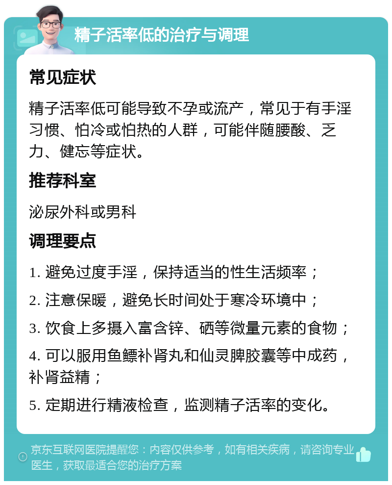 精子活率低的治疗与调理 常见症状 精子活率低可能导致不孕或流产，常见于有手淫习惯、怕冷或怕热的人群，可能伴随腰酸、乏力、健忘等症状。 推荐科室 泌尿外科或男科 调理要点 1. 避免过度手淫，保持适当的性生活频率； 2. 注意保暖，避免长时间处于寒冷环境中； 3. 饮食上多摄入富含锌、硒等微量元素的食物； 4. 可以服用鱼鳔补肾丸和仙灵脾胶囊等中成药，补肾益精； 5. 定期进行精液检查，监测精子活率的变化。