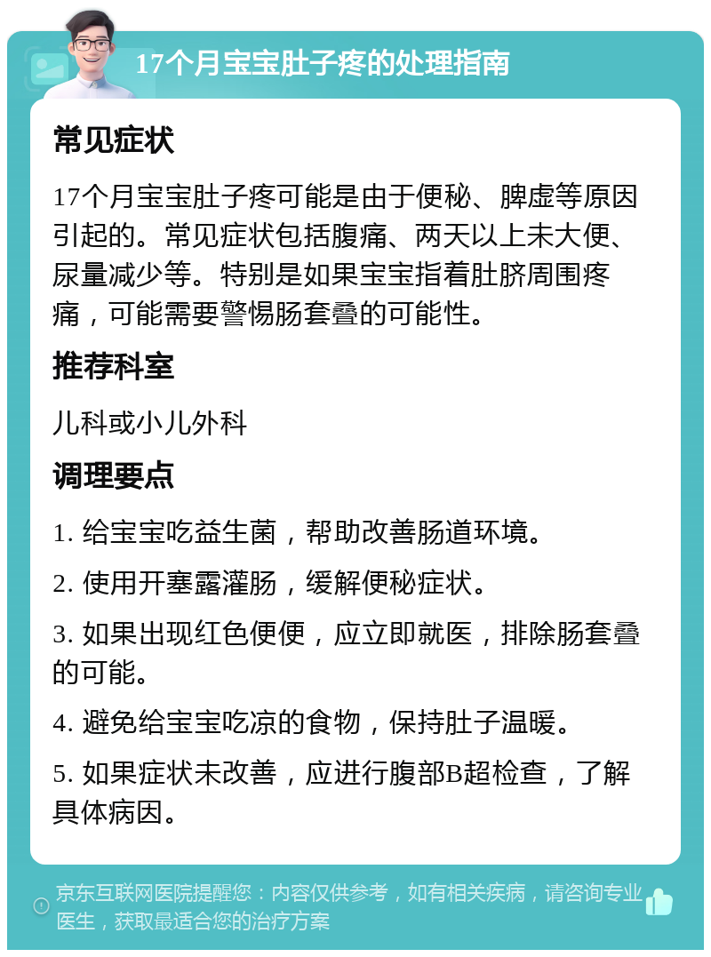 17个月宝宝肚子疼的处理指南 常见症状 17个月宝宝肚子疼可能是由于便秘、脾虚等原因引起的。常见症状包括腹痛、两天以上未大便、尿量减少等。特别是如果宝宝指着肚脐周围疼痛，可能需要警惕肠套叠的可能性。 推荐科室 儿科或小儿外科 调理要点 1. 给宝宝吃益生菌，帮助改善肠道环境。 2. 使用开塞露灌肠，缓解便秘症状。 3. 如果出现红色便便，应立即就医，排除肠套叠的可能。 4. 避免给宝宝吃凉的食物，保持肚子温暖。 5. 如果症状未改善，应进行腹部B超检查，了解具体病因。