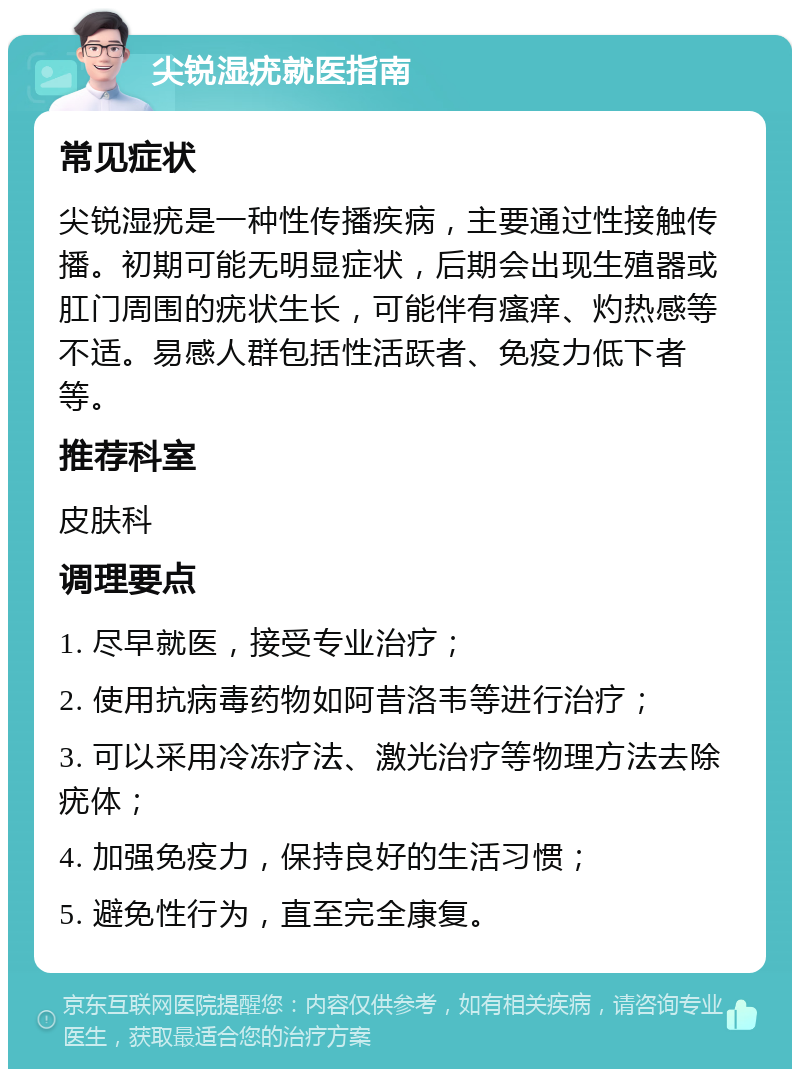 尖锐湿疣就医指南 常见症状 尖锐湿疣是一种性传播疾病，主要通过性接触传播。初期可能无明显症状，后期会出现生殖器或肛门周围的疣状生长，可能伴有瘙痒、灼热感等不适。易感人群包括性活跃者、免疫力低下者等。 推荐科室 皮肤科 调理要点 1. 尽早就医，接受专业治疗； 2. 使用抗病毒药物如阿昔洛韦等进行治疗； 3. 可以采用冷冻疗法、激光治疗等物理方法去除疣体； 4. 加强免疫力，保持良好的生活习惯； 5. 避免性行为，直至完全康复。