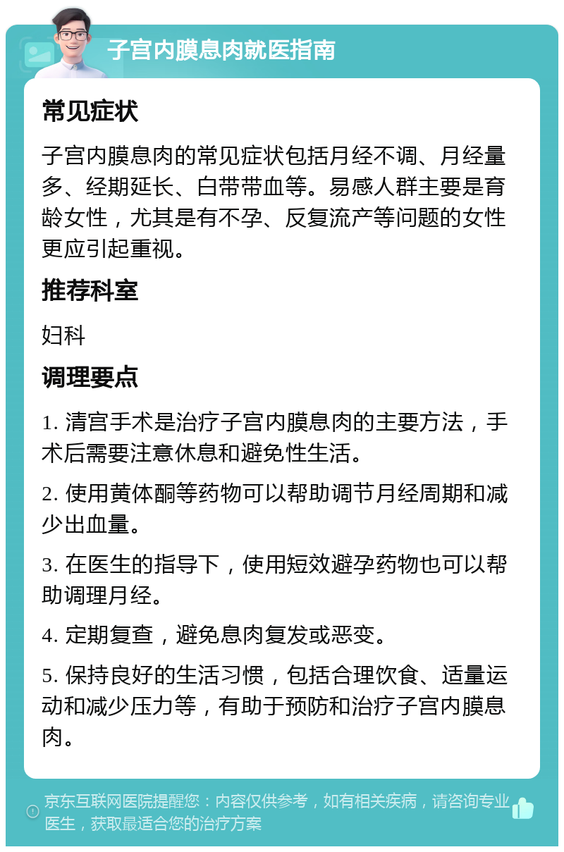 子宫内膜息肉就医指南 常见症状 子宫内膜息肉的常见症状包括月经不调、月经量多、经期延长、白带带血等。易感人群主要是育龄女性，尤其是有不孕、反复流产等问题的女性更应引起重视。 推荐科室 妇科 调理要点 1. 清宫手术是治疗子宫内膜息肉的主要方法，手术后需要注意休息和避免性生活。 2. 使用黄体酮等药物可以帮助调节月经周期和减少出血量。 3. 在医生的指导下，使用短效避孕药物也可以帮助调理月经。 4. 定期复查，避免息肉复发或恶变。 5. 保持良好的生活习惯，包括合理饮食、适量运动和减少压力等，有助于预防和治疗子宫内膜息肉。