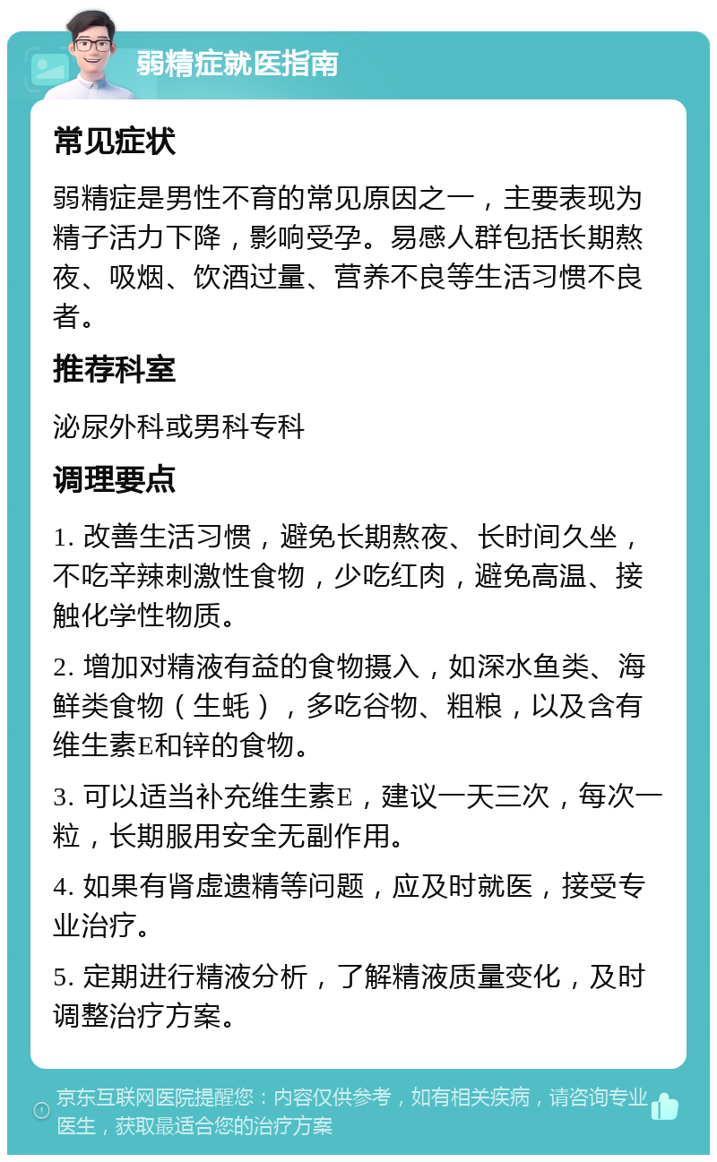 弱精症就医指南 常见症状 弱精症是男性不育的常见原因之一，主要表现为精子活力下降，影响受孕。易感人群包括长期熬夜、吸烟、饮酒过量、营养不良等生活习惯不良者。 推荐科室 泌尿外科或男科专科 调理要点 1. 改善生活习惯，避免长期熬夜、长时间久坐，不吃辛辣刺激性食物，少吃红肉，避免高温、接触化学性物质。 2. 增加对精液有益的食物摄入，如深水鱼类、海鲜类食物（生蚝），多吃谷物、粗粮，以及含有维生素E和锌的食物。 3. 可以适当补充维生素E，建议一天三次，每次一粒，长期服用安全无副作用。 4. 如果有肾虚遗精等问题，应及时就医，接受专业治疗。 5. 定期进行精液分析，了解精液质量变化，及时调整治疗方案。