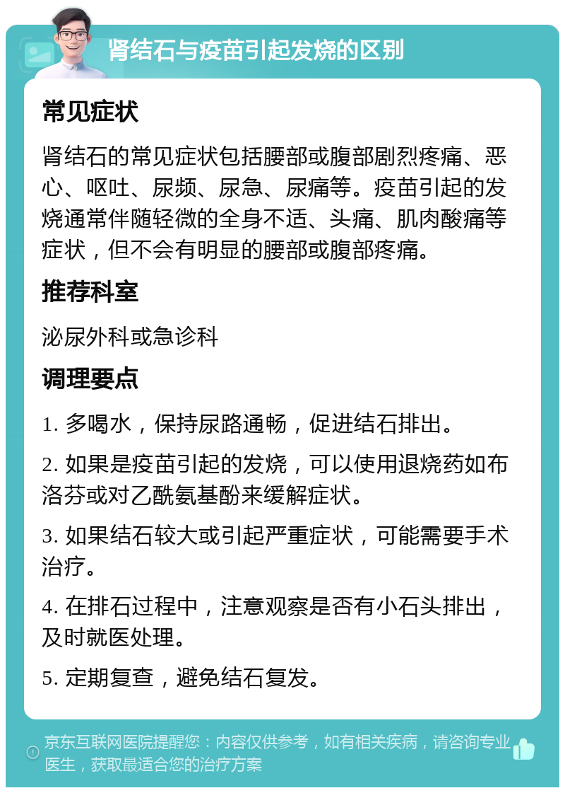 肾结石与疫苗引起发烧的区别 常见症状 肾结石的常见症状包括腰部或腹部剧烈疼痛、恶心、呕吐、尿频、尿急、尿痛等。疫苗引起的发烧通常伴随轻微的全身不适、头痛、肌肉酸痛等症状，但不会有明显的腰部或腹部疼痛。 推荐科室 泌尿外科或急诊科 调理要点 1. 多喝水，保持尿路通畅，促进结石排出。 2. 如果是疫苗引起的发烧，可以使用退烧药如布洛芬或对乙酰氨基酚来缓解症状。 3. 如果结石较大或引起严重症状，可能需要手术治疗。 4. 在排石过程中，注意观察是否有小石头排出，及时就医处理。 5. 定期复查，避免结石复发。