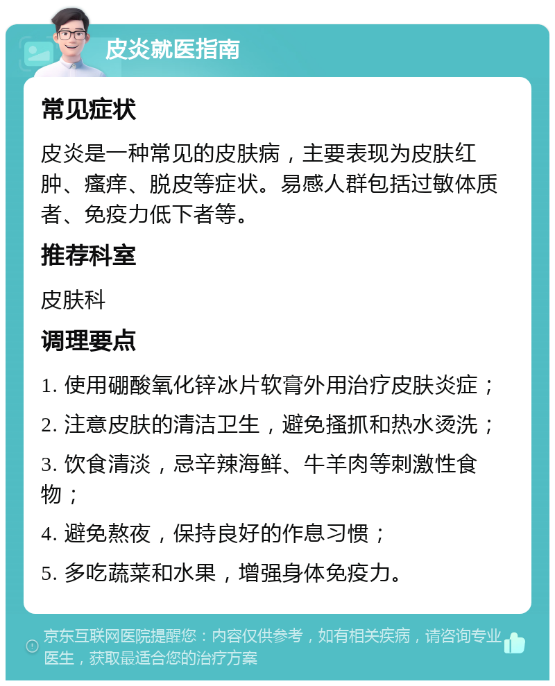 皮炎就医指南 常见症状 皮炎是一种常见的皮肤病，主要表现为皮肤红肿、瘙痒、脱皮等症状。易感人群包括过敏体质者、免疫力低下者等。 推荐科室 皮肤科 调理要点 1. 使用硼酸氧化锌冰片软膏外用治疗皮肤炎症； 2. 注意皮肤的清洁卫生，避免搔抓和热水烫洗； 3. 饮食清淡，忌辛辣海鲜、牛羊肉等刺激性食物； 4. 避免熬夜，保持良好的作息习惯； 5. 多吃蔬菜和水果，增强身体免疫力。