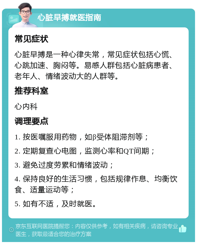 心脏早搏就医指南 常见症状 心脏早搏是一种心律失常，常见症状包括心慌、心跳加速、胸闷等。易感人群包括心脏病患者、老年人、情绪波动大的人群等。 推荐科室 心内科 调理要点 1. 按医嘱服用药物，如β受体阻滞剂等； 2. 定期复查心电图，监测心率和QT间期； 3. 避免过度劳累和情绪波动； 4. 保持良好的生活习惯，包括规律作息、均衡饮食、适量运动等； 5. 如有不适，及时就医。