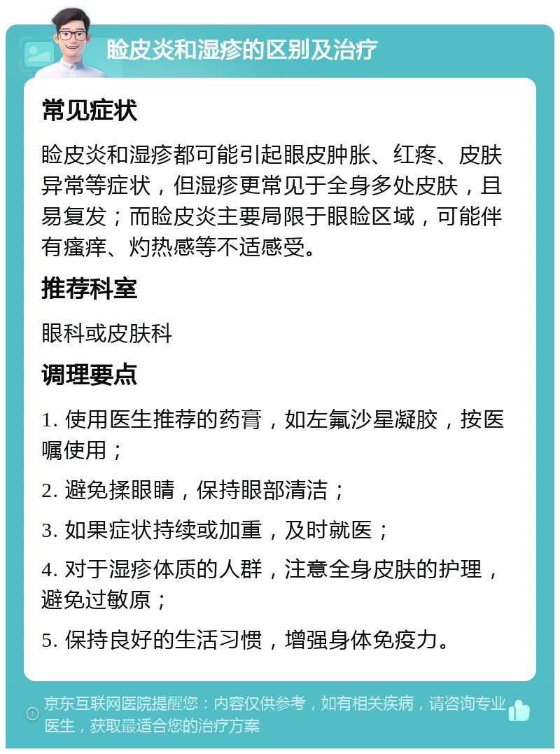 睑皮炎和湿疹的区别及治疗 常见症状 睑皮炎和湿疹都可能引起眼皮肿胀、红疼、皮肤异常等症状，但湿疹更常见于全身多处皮肤，且易复发；而睑皮炎主要局限于眼睑区域，可能伴有瘙痒、灼热感等不适感受。 推荐科室 眼科或皮肤科 调理要点 1. 使用医生推荐的药膏，如左氟沙星凝胶，按医嘱使用； 2. 避免揉眼睛，保持眼部清洁； 3. 如果症状持续或加重，及时就医； 4. 对于湿疹体质的人群，注意全身皮肤的护理，避免过敏原； 5. 保持良好的生活习惯，增强身体免疫力。