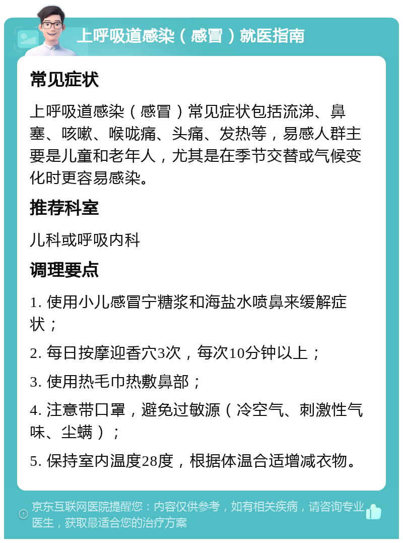 上呼吸道感染（感冒）就医指南 常见症状 上呼吸道感染（感冒）常见症状包括流涕、鼻塞、咳嗽、喉咙痛、头痛、发热等，易感人群主要是儿童和老年人，尤其是在季节交替或气候变化时更容易感染。 推荐科室 儿科或呼吸内科 调理要点 1. 使用小儿感冒宁糖浆和海盐水喷鼻来缓解症状； 2. 每日按摩迎香穴3次，每次10分钟以上； 3. 使用热毛巾热敷鼻部； 4. 注意带口罩，避免过敏源（冷空气、刺激性气味、尘螨）； 5. 保持室内温度28度，根据体温合适增减衣物。