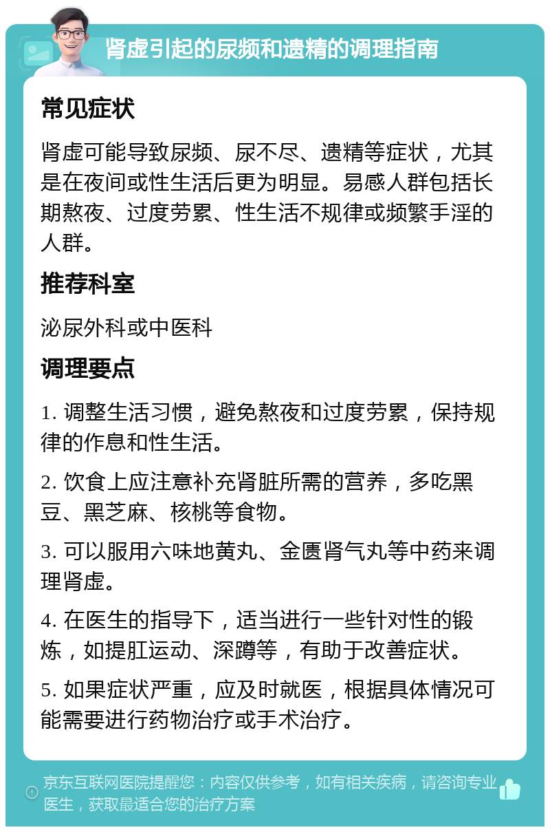 肾虚引起的尿频和遗精的调理指南 常见症状 肾虚可能导致尿频、尿不尽、遗精等症状，尤其是在夜间或性生活后更为明显。易感人群包括长期熬夜、过度劳累、性生活不规律或频繁手淫的人群。 推荐科室 泌尿外科或中医科 调理要点 1. 调整生活习惯，避免熬夜和过度劳累，保持规律的作息和性生活。 2. 饮食上应注意补充肾脏所需的营养，多吃黑豆、黑芝麻、核桃等食物。 3. 可以服用六味地黄丸、金匮肾气丸等中药来调理肾虚。 4. 在医生的指导下，适当进行一些针对性的锻炼，如提肛运动、深蹲等，有助于改善症状。 5. 如果症状严重，应及时就医，根据具体情况可能需要进行药物治疗或手术治疗。