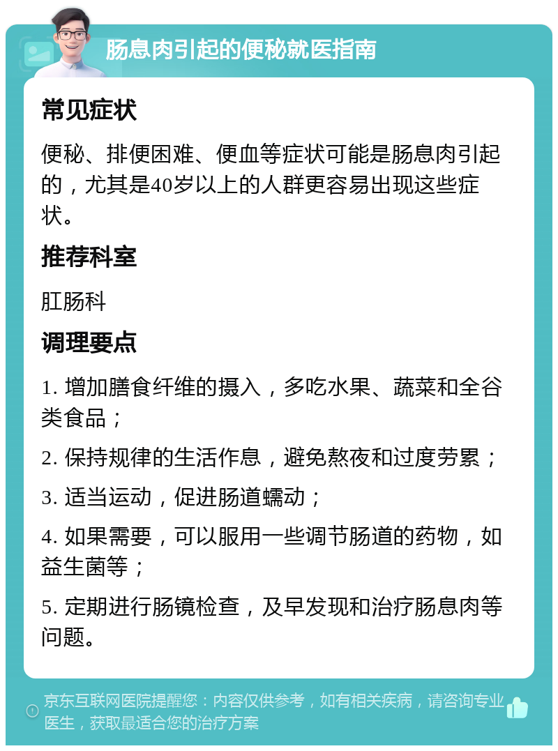 肠息肉引起的便秘就医指南 常见症状 便秘、排便困难、便血等症状可能是肠息肉引起的，尤其是40岁以上的人群更容易出现这些症状。 推荐科室 肛肠科 调理要点 1. 增加膳食纤维的摄入，多吃水果、蔬菜和全谷类食品； 2. 保持规律的生活作息，避免熬夜和过度劳累； 3. 适当运动，促进肠道蠕动； 4. 如果需要，可以服用一些调节肠道的药物，如益生菌等； 5. 定期进行肠镜检查，及早发现和治疗肠息肉等问题。