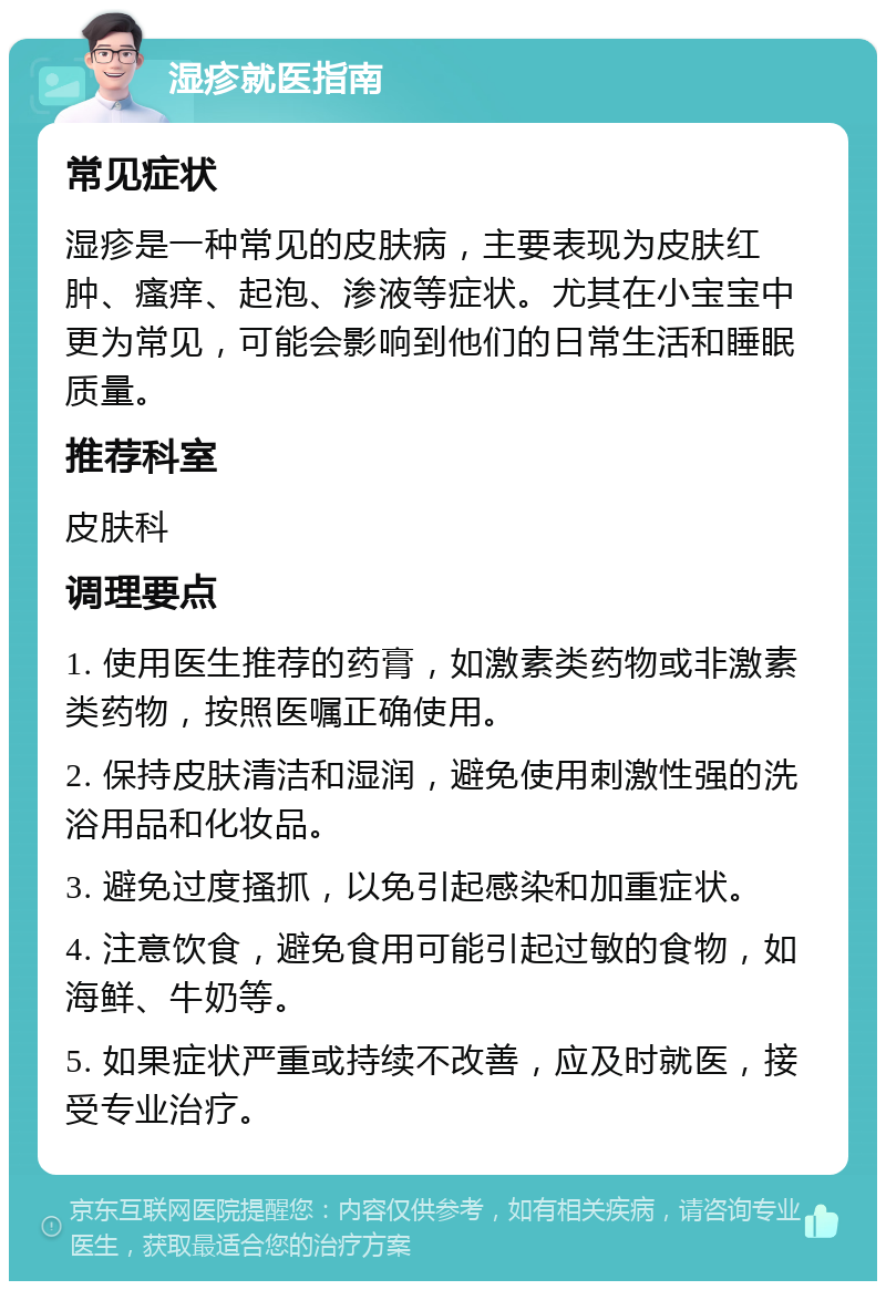 湿疹就医指南 常见症状 湿疹是一种常见的皮肤病，主要表现为皮肤红肿、瘙痒、起泡、渗液等症状。尤其在小宝宝中更为常见，可能会影响到他们的日常生活和睡眠质量。 推荐科室 皮肤科 调理要点 1. 使用医生推荐的药膏，如激素类药物或非激素类药物，按照医嘱正确使用。 2. 保持皮肤清洁和湿润，避免使用刺激性强的洗浴用品和化妆品。 3. 避免过度搔抓，以免引起感染和加重症状。 4. 注意饮食，避免食用可能引起过敏的食物，如海鲜、牛奶等。 5. 如果症状严重或持续不改善，应及时就医，接受专业治疗。