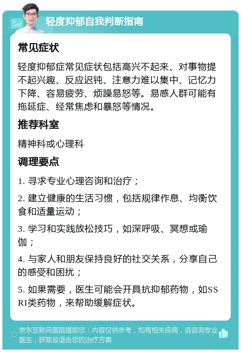 轻度抑郁自我判断指南 常见症状 轻度抑郁症常见症状包括高兴不起来、对事物提不起兴趣、反应迟钝、注意力难以集中、记忆力下降、容易疲劳、烦躁易怒等。易感人群可能有拖延症、经常焦虑和暴怒等情况。 推荐科室 精神科或心理科 调理要点 1. 寻求专业心理咨询和治疗； 2. 建立健康的生活习惯，包括规律作息、均衡饮食和适量运动； 3. 学习和实践放松技巧，如深呼吸、冥想或瑜伽； 4. 与家人和朋友保持良好的社交关系，分享自己的感受和困扰； 5. 如果需要，医生可能会开具抗抑郁药物，如SSRI类药物，来帮助缓解症状。