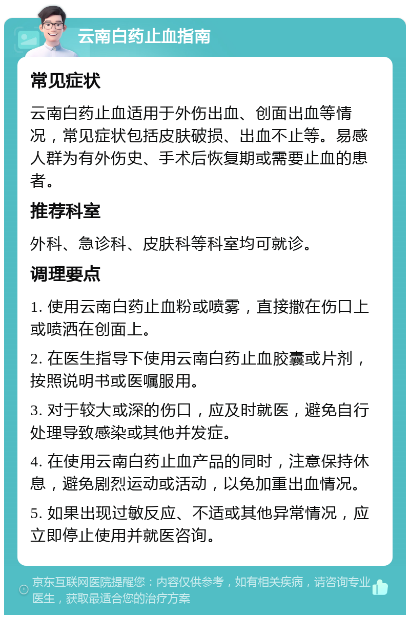 云南白药止血指南 常见症状 云南白药止血适用于外伤出血、创面出血等情况，常见症状包括皮肤破损、出血不止等。易感人群为有外伤史、手术后恢复期或需要止血的患者。 推荐科室 外科、急诊科、皮肤科等科室均可就诊。 调理要点 1. 使用云南白药止血粉或喷雾，直接撒在伤口上或喷洒在创面上。 2. 在医生指导下使用云南白药止血胶囊或片剂，按照说明书或医嘱服用。 3. 对于较大或深的伤口，应及时就医，避免自行处理导致感染或其他并发症。 4. 在使用云南白药止血产品的同时，注意保持休息，避免剧烈运动或活动，以免加重出血情况。 5. 如果出现过敏反应、不适或其他异常情况，应立即停止使用并就医咨询。