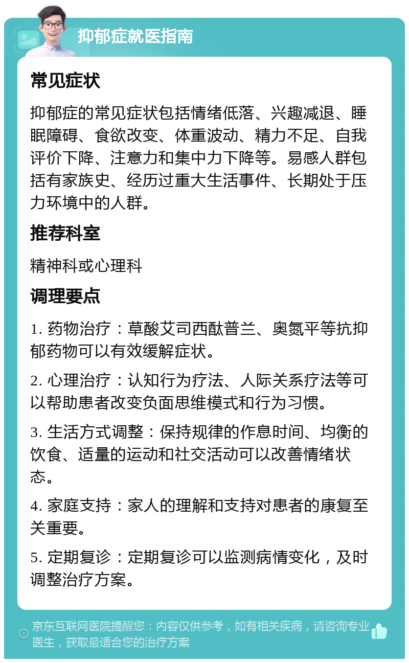 抑郁症就医指南 常见症状 抑郁症的常见症状包括情绪低落、兴趣减退、睡眠障碍、食欲改变、体重波动、精力不足、自我评价下降、注意力和集中力下降等。易感人群包括有家族史、经历过重大生活事件、长期处于压力环境中的人群。 推荐科室 精神科或心理科 调理要点 1. 药物治疗：草酸艾司西酞普兰、奥氮平等抗抑郁药物可以有效缓解症状。 2. 心理治疗：认知行为疗法、人际关系疗法等可以帮助患者改变负面思维模式和行为习惯。 3. 生活方式调整：保持规律的作息时间、均衡的饮食、适量的运动和社交活动可以改善情绪状态。 4. 家庭支持：家人的理解和支持对患者的康复至关重要。 5. 定期复诊：定期复诊可以监测病情变化，及时调整治疗方案。