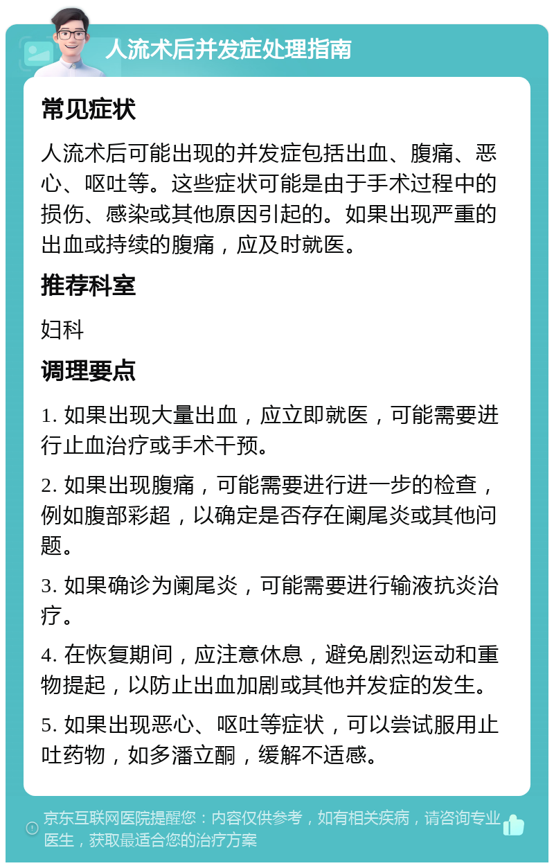 人流术后并发症处理指南 常见症状 人流术后可能出现的并发症包括出血、腹痛、恶心、呕吐等。这些症状可能是由于手术过程中的损伤、感染或其他原因引起的。如果出现严重的出血或持续的腹痛，应及时就医。 推荐科室 妇科 调理要点 1. 如果出现大量出血，应立即就医，可能需要进行止血治疗或手术干预。 2. 如果出现腹痛，可能需要进行进一步的检查，例如腹部彩超，以确定是否存在阑尾炎或其他问题。 3. 如果确诊为阑尾炎，可能需要进行输液抗炎治疗。 4. 在恢复期间，应注意休息，避免剧烈运动和重物提起，以防止出血加剧或其他并发症的发生。 5. 如果出现恶心、呕吐等症状，可以尝试服用止吐药物，如多潘立酮，缓解不适感。