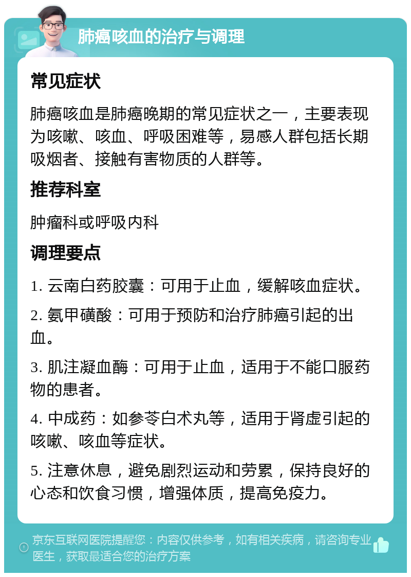 肺癌咳血的治疗与调理 常见症状 肺癌咳血是肺癌晚期的常见症状之一，主要表现为咳嗽、咳血、呼吸困难等，易感人群包括长期吸烟者、接触有害物质的人群等。 推荐科室 肿瘤科或呼吸内科 调理要点 1. 云南白药胶囊：可用于止血，缓解咳血症状。 2. 氨甲磺酸：可用于预防和治疗肺癌引起的出血。 3. 肌注凝血酶：可用于止血，适用于不能口服药物的患者。 4. 中成药：如参苓白术丸等，适用于肾虚引起的咳嗽、咳血等症状。 5. 注意休息，避免剧烈运动和劳累，保持良好的心态和饮食习惯，增强体质，提高免疫力。