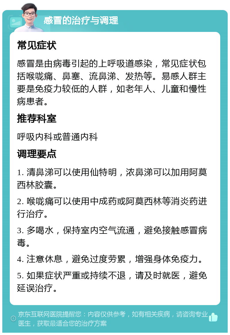 感冒的治疗与调理 常见症状 感冒是由病毒引起的上呼吸道感染，常见症状包括喉咙痛、鼻塞、流鼻涕、发热等。易感人群主要是免疫力较低的人群，如老年人、儿童和慢性病患者。 推荐科室 呼吸内科或普通内科 调理要点 1. 清鼻涕可以使用仙特明，浓鼻涕可以加用阿莫西林胶囊。 2. 喉咙痛可以使用中成药或阿莫西林等消炎药进行治疗。 3. 多喝水，保持室内空气流通，避免接触感冒病毒。 4. 注意休息，避免过度劳累，增强身体免疫力。 5. 如果症状严重或持续不退，请及时就医，避免延误治疗。