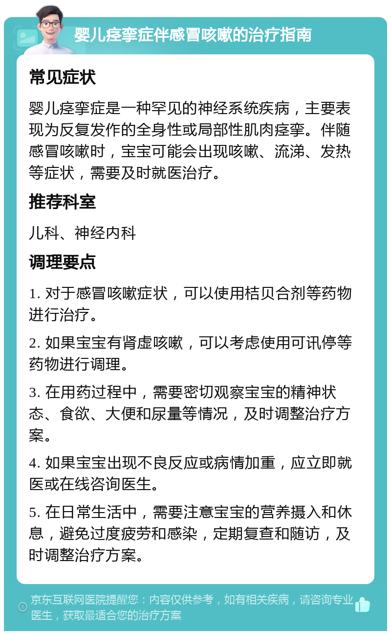 婴儿痉挛症伴感冒咳嗽的治疗指南 常见症状 婴儿痉挛症是一种罕见的神经系统疾病，主要表现为反复发作的全身性或局部性肌肉痉挛。伴随感冒咳嗽时，宝宝可能会出现咳嗽、流涕、发热等症状，需要及时就医治疗。 推荐科室 儿科、神经内科 调理要点 1. 对于感冒咳嗽症状，可以使用桔贝合剂等药物进行治疗。 2. 如果宝宝有肾虚咳嗽，可以考虑使用可讯停等药物进行调理。 3. 在用药过程中，需要密切观察宝宝的精神状态、食欲、大便和尿量等情况，及时调整治疗方案。 4. 如果宝宝出现不良反应或病情加重，应立即就医或在线咨询医生。 5. 在日常生活中，需要注意宝宝的营养摄入和休息，避免过度疲劳和感染，定期复查和随访，及时调整治疗方案。