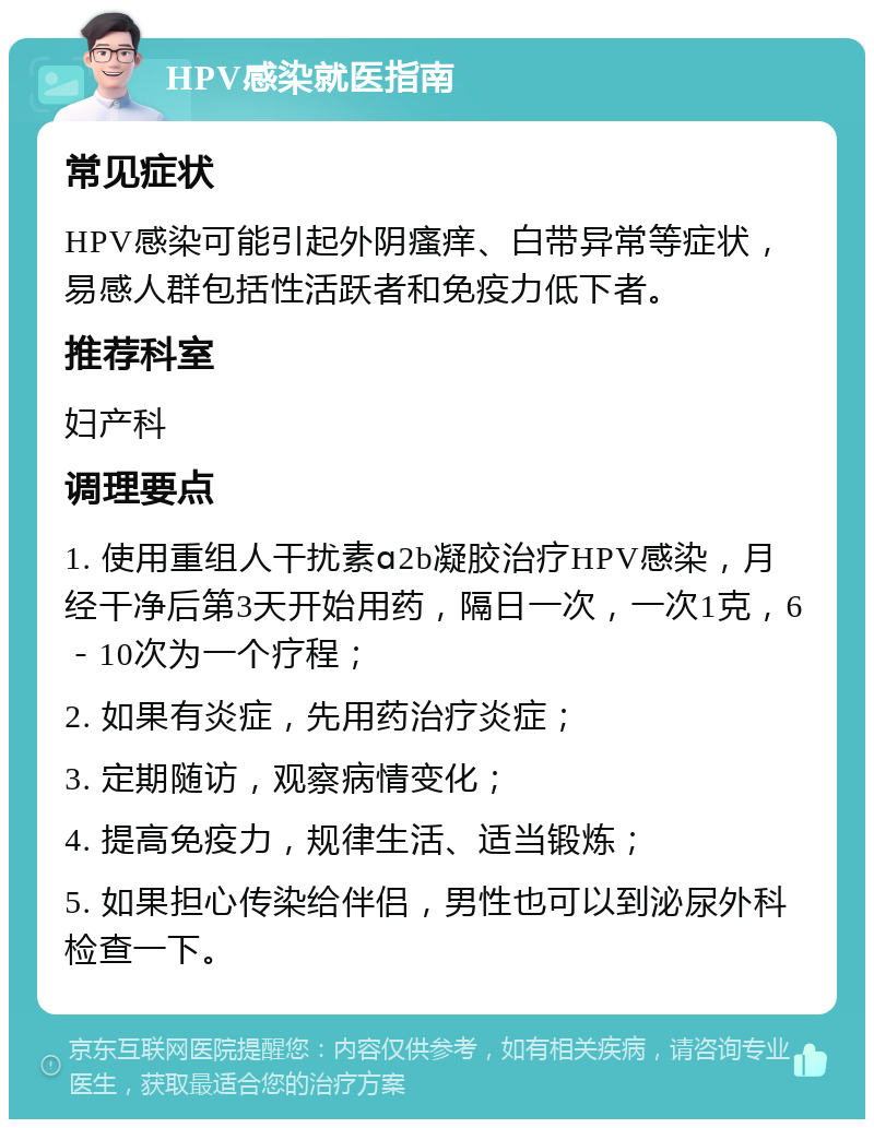 HPV感染就医指南 常见症状 HPV感染可能引起外阴瘙痒、白带异常等症状，易感人群包括性活跃者和免疫力低下者。 推荐科室 妇产科 调理要点 1. 使用重组人干扰素ɑ2b凝胶治疗HPV感染，月经干净后第3天开始用药，隔日一次，一次1克，6－10次为一个疗程； 2. 如果有炎症，先用药治疗炎症； 3. 定期随访，观察病情变化； 4. 提高免疫力，规律生活、适当锻炼； 5. 如果担心传染给伴侣，男性也可以到泌尿外科检查一下。