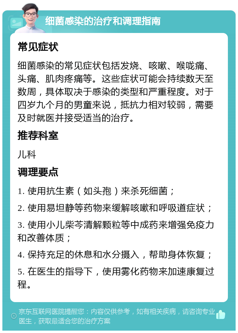 细菌感染的治疗和调理指南 常见症状 细菌感染的常见症状包括发烧、咳嗽、喉咙痛、头痛、肌肉疼痛等。这些症状可能会持续数天至数周，具体取决于感染的类型和严重程度。对于四岁九个月的男童来说，抵抗力相对较弱，需要及时就医并接受适当的治疗。 推荐科室 儿科 调理要点 1. 使用抗生素（如头孢）来杀死细菌； 2. 使用易坦静等药物来缓解咳嗽和呼吸道症状； 3. 使用小儿柴芩清解颗粒等中成药来增强免疫力和改善体质； 4. 保持充足的休息和水分摄入，帮助身体恢复； 5. 在医生的指导下，使用雾化药物来加速康复过程。