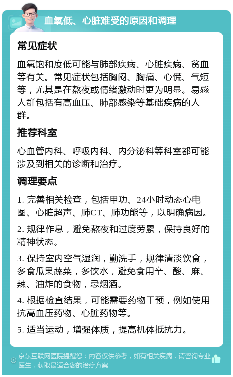 血氧低、心脏难受的原因和调理 常见症状 血氧饱和度低可能与肺部疾病、心脏疾病、贫血等有关。常见症状包括胸闷、胸痛、心慌、气短等，尤其是在熬夜或情绪激动时更为明显。易感人群包括有高血压、肺部感染等基础疾病的人群。 推荐科室 心血管内科、呼吸内科、内分泌科等科室都可能涉及到相关的诊断和治疗。 调理要点 1. 完善相关检查，包括甲功、24小时动态心电图、心脏超声、肺CT、肺功能等，以明确病因。 2. 规律作息，避免熬夜和过度劳累，保持良好的精神状态。 3. 保持室内空气湿润，勤洗手，规律清淡饮食，多食瓜果蔬菜，多饮水，避免食用辛、酸、麻、辣、油炸的食物，忌烟酒。 4. 根据检查结果，可能需要药物干预，例如使用抗高血压药物、心脏药物等。 5. 适当运动，增强体质，提高机体抵抗力。