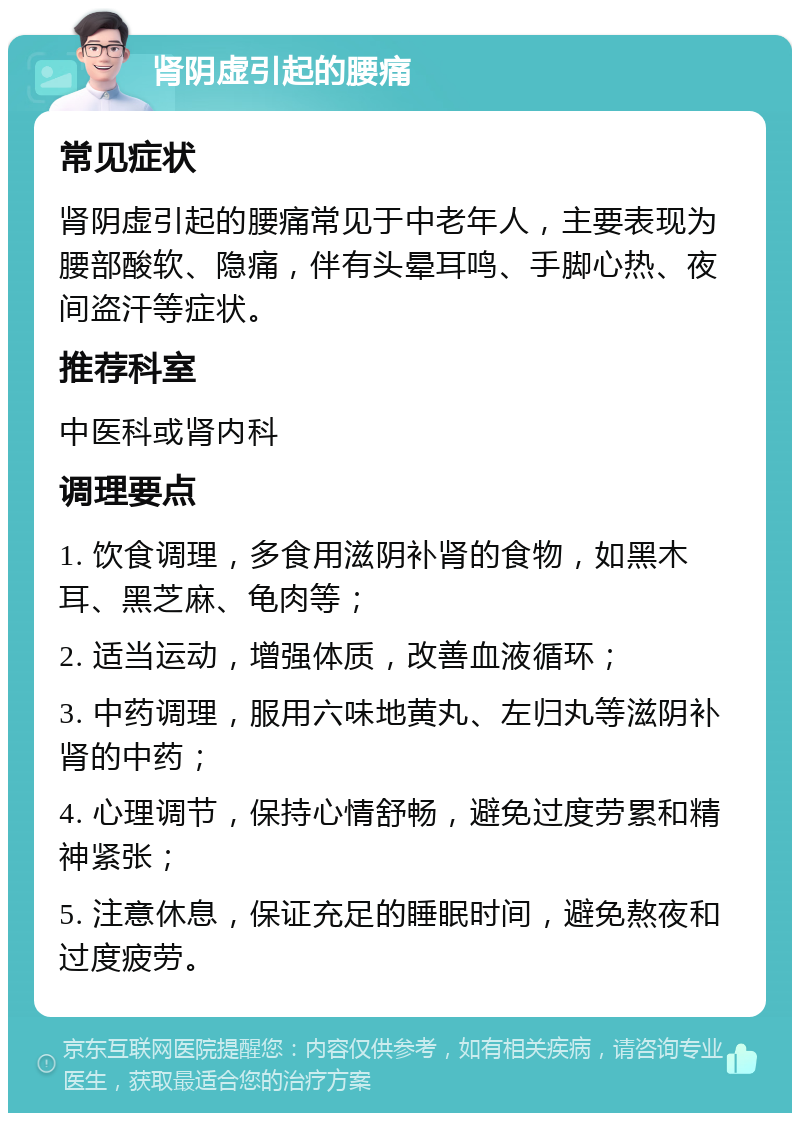 肾阴虚引起的腰痛 常见症状 肾阴虚引起的腰痛常见于中老年人，主要表现为腰部酸软、隐痛，伴有头晕耳鸣、手脚心热、夜间盗汗等症状。 推荐科室 中医科或肾内科 调理要点 1. 饮食调理，多食用滋阴补肾的食物，如黑木耳、黑芝麻、龟肉等； 2. 适当运动，增强体质，改善血液循环； 3. 中药调理，服用六味地黄丸、左归丸等滋阴补肾的中药； 4. 心理调节，保持心情舒畅，避免过度劳累和精神紧张； 5. 注意休息，保证充足的睡眠时间，避免熬夜和过度疲劳。