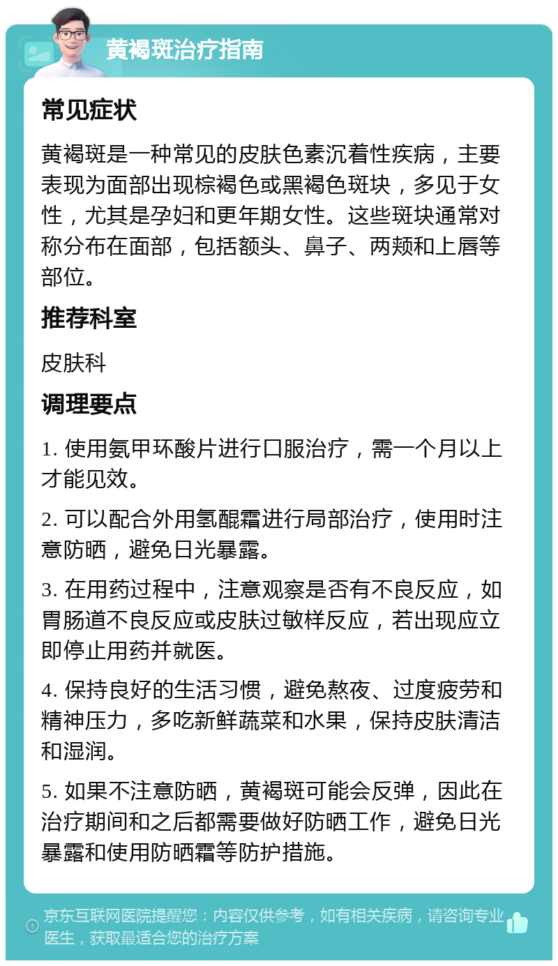 黄褐斑治疗指南 常见症状 黄褐斑是一种常见的皮肤色素沉着性疾病，主要表现为面部出现棕褐色或黑褐色斑块，多见于女性，尤其是孕妇和更年期女性。这些斑块通常对称分布在面部，包括额头、鼻子、两颊和上唇等部位。 推荐科室 皮肤科 调理要点 1. 使用氨甲环酸片进行口服治疗，需一个月以上才能见效。 2. 可以配合外用氢醌霜进行局部治疗，使用时注意防晒，避免日光暴露。 3. 在用药过程中，注意观察是否有不良反应，如胃肠道不良反应或皮肤过敏样反应，若出现应立即停止用药并就医。 4. 保持良好的生活习惯，避免熬夜、过度疲劳和精神压力，多吃新鲜蔬菜和水果，保持皮肤清洁和湿润。 5. 如果不注意防晒，黄褐斑可能会反弹，因此在治疗期间和之后都需要做好防晒工作，避免日光暴露和使用防晒霜等防护措施。