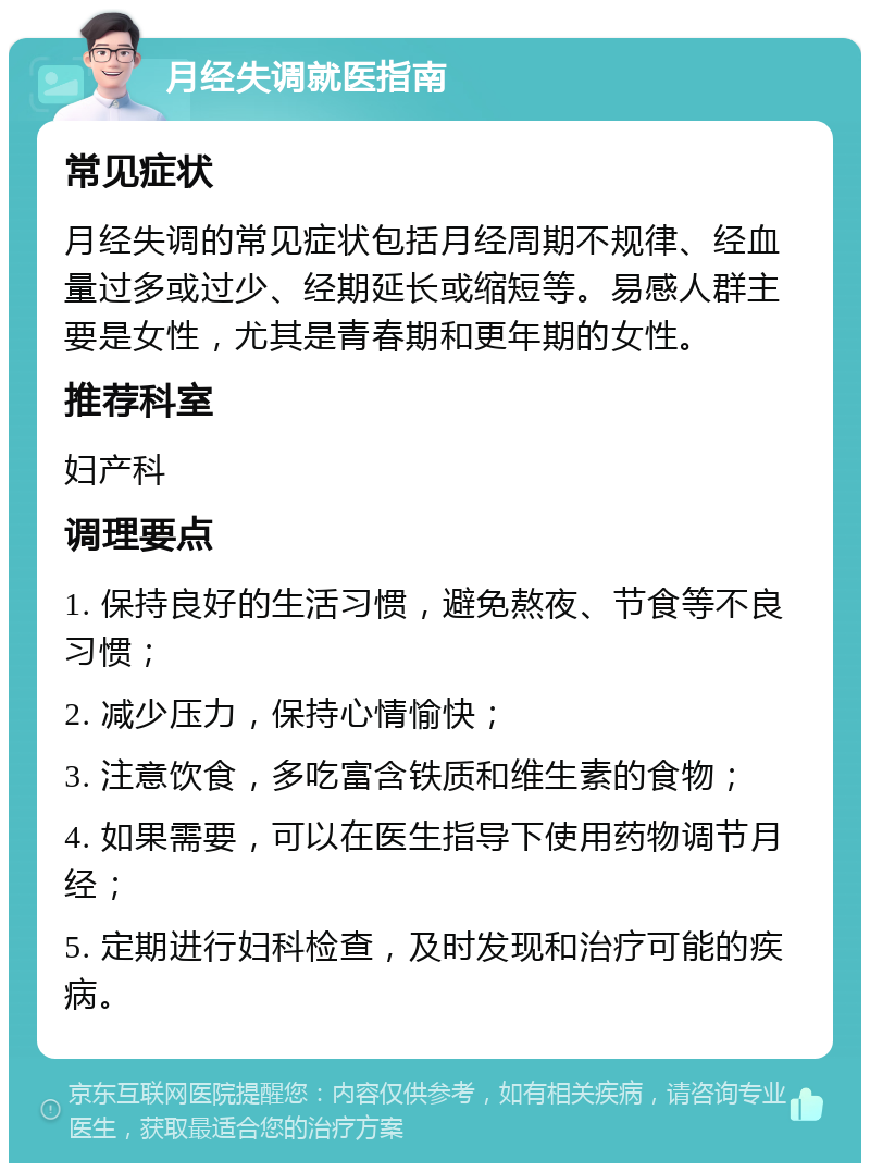 月经失调就医指南 常见症状 月经失调的常见症状包括月经周期不规律、经血量过多或过少、经期延长或缩短等。易感人群主要是女性，尤其是青春期和更年期的女性。 推荐科室 妇产科 调理要点 1. 保持良好的生活习惯，避免熬夜、节食等不良习惯； 2. 减少压力，保持心情愉快； 3. 注意饮食，多吃富含铁质和维生素的食物； 4. 如果需要，可以在医生指导下使用药物调节月经； 5. 定期进行妇科检查，及时发现和治疗可能的疾病。