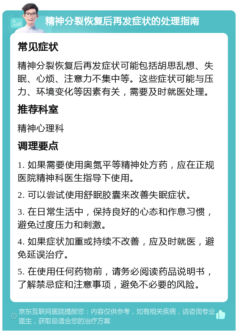 精神分裂恢复后再发症状的处理指南 常见症状 精神分裂恢复后再发症状可能包括胡思乱想、失眠、心烦、注意力不集中等。这些症状可能与压力、环境变化等因素有关，需要及时就医处理。 推荐科室 精神心理科 调理要点 1. 如果需要使用奥氮平等精神处方药，应在正规医院精神科医生指导下使用。 2. 可以尝试使用舒眠胶囊来改善失眠症状。 3. 在日常生活中，保持良好的心态和作息习惯，避免过度压力和刺激。 4. 如果症状加重或持续不改善，应及时就医，避免延误治疗。 5. 在使用任何药物前，请务必阅读药品说明书，了解禁忌症和注意事项，避免不必要的风险。