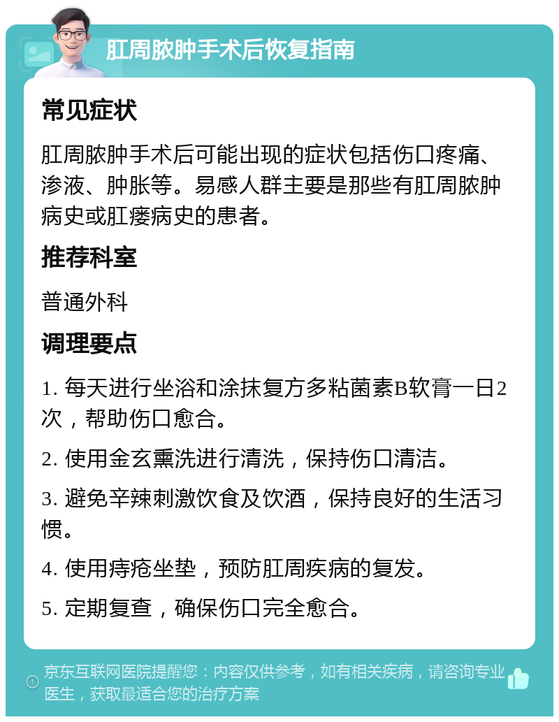 肛周脓肿手术后恢复指南 常见症状 肛周脓肿手术后可能出现的症状包括伤口疼痛、渗液、肿胀等。易感人群主要是那些有肛周脓肿病史或肛瘘病史的患者。 推荐科室 普通外科 调理要点 1. 每天进行坐浴和涂抹复方多粘菌素B软膏一日2次，帮助伤口愈合。 2. 使用金玄熏洗进行清洗，保持伤口清洁。 3. 避免辛辣刺激饮食及饮酒，保持良好的生活习惯。 4. 使用痔疮坐垫，预防肛周疾病的复发。 5. 定期复查，确保伤口完全愈合。