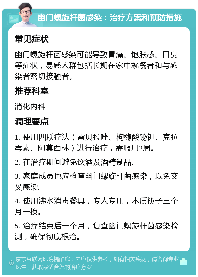 幽门螺旋杆菌感染：治疗方案和预防措施 常见症状 幽门螺旋杆菌感染可能导致胃痛、饱胀感、口臭等症状，易感人群包括长期在家中就餐者和与感染者密切接触者。 推荐科室 消化内科 调理要点 1. 使用四联疗法（雷贝拉唑、枸橼酸铋钾、克拉霉素、阿莫西林）进行治疗，需服用2周。 2. 在治疗期间避免饮酒及酒精制品。 3. 家庭成员也应检查幽门螺旋杆菌感染，以免交叉感染。 4. 使用沸水消毒餐具，专人专用，木质筷子三个月一换。 5. 治疗结束后一个月，复查幽门螺旋杆菌感染检测，确保彻底根治。