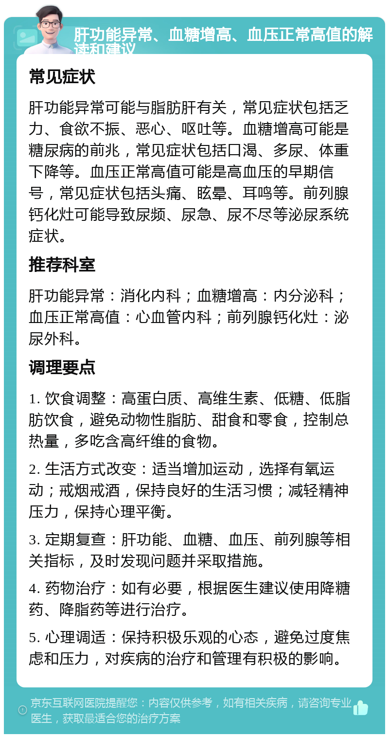 肝功能异常、血糖增高、血压正常高值的解读和建议 常见症状 肝功能异常可能与脂肪肝有关，常见症状包括乏力、食欲不振、恶心、呕吐等。血糖增高可能是糖尿病的前兆，常见症状包括口渴、多尿、体重下降等。血压正常高值可能是高血压的早期信号，常见症状包括头痛、眩晕、耳鸣等。前列腺钙化灶可能导致尿频、尿急、尿不尽等泌尿系统症状。 推荐科室 肝功能异常：消化内科；血糖增高：内分泌科；血压正常高值：心血管内科；前列腺钙化灶：泌尿外科。 调理要点 1. 饮食调整：高蛋白质、高维生素、低糖、低脂肪饮食，避免动物性脂肪、甜食和零食，控制总热量，多吃含高纤维的食物。 2. 生活方式改变：适当增加运动，选择有氧运动；戒烟戒酒，保持良好的生活习惯；减轻精神压力，保持心理平衡。 3. 定期复查：肝功能、血糖、血压、前列腺等相关指标，及时发现问题并采取措施。 4. 药物治疗：如有必要，根据医生建议使用降糖药、降脂药等进行治疗。 5. 心理调适：保持积极乐观的心态，避免过度焦虑和压力，对疾病的治疗和管理有积极的影响。