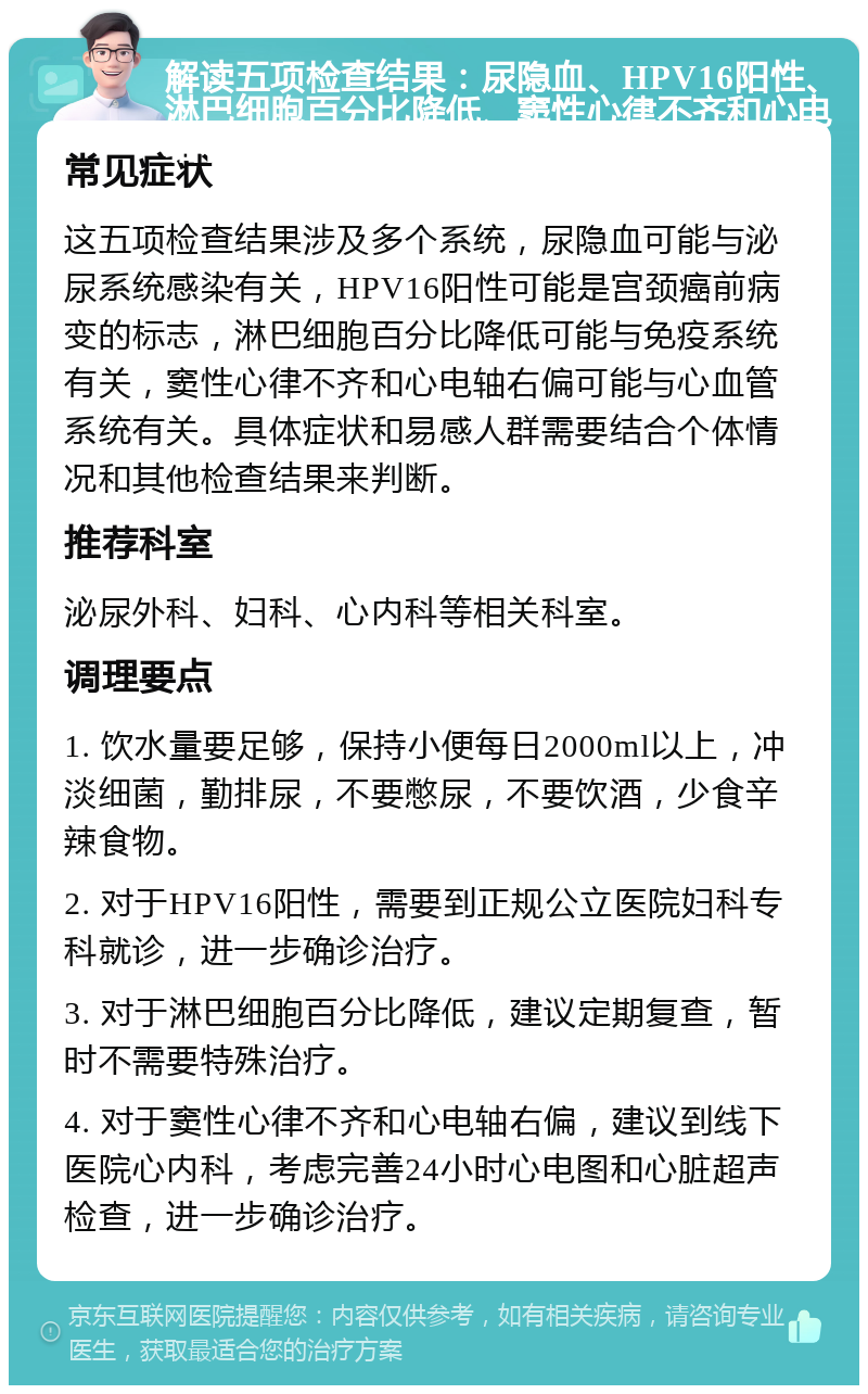 解读五项检查结果：尿隐血、HPV16阳性、淋巴细胞百分比降低、窦性心律不齐和心电轴右偏 常见症状 这五项检查结果涉及多个系统，尿隐血可能与泌尿系统感染有关，HPV16阳性可能是宫颈癌前病变的标志，淋巴细胞百分比降低可能与免疫系统有关，窦性心律不齐和心电轴右偏可能与心血管系统有关。具体症状和易感人群需要结合个体情况和其他检查结果来判断。 推荐科室 泌尿外科、妇科、心内科等相关科室。 调理要点 1. 饮水量要足够，保持小便每日2000ml以上，冲淡细菌，勤排尿，不要憋尿，不要饮酒，少食辛辣食物。 2. 对于HPV16阳性，需要到正规公立医院妇科专科就诊，进一步确诊治疗。 3. 对于淋巴细胞百分比降低，建议定期复查，暂时不需要特殊治疗。 4. 对于窦性心律不齐和心电轴右偏，建议到线下医院心内科，考虑完善24小时心电图和心脏超声检查，进一步确诊治疗。