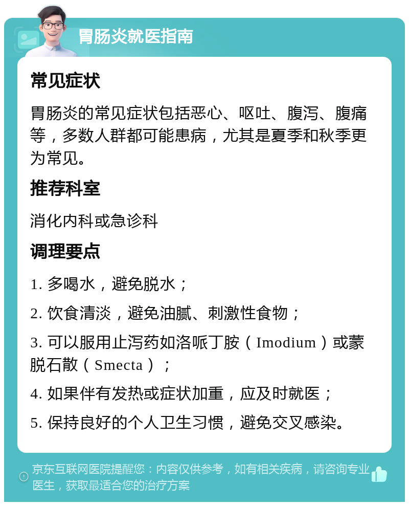 胃肠炎就医指南 常见症状 胃肠炎的常见症状包括恶心、呕吐、腹泻、腹痛等，多数人群都可能患病，尤其是夏季和秋季更为常见。 推荐科室 消化内科或急诊科 调理要点 1. 多喝水，避免脱水； 2. 饮食清淡，避免油腻、刺激性食物； 3. 可以服用止泻药如洛哌丁胺（Imodium）或蒙脱石散（Smecta）； 4. 如果伴有发热或症状加重，应及时就医； 5. 保持良好的个人卫生习惯，避免交叉感染。