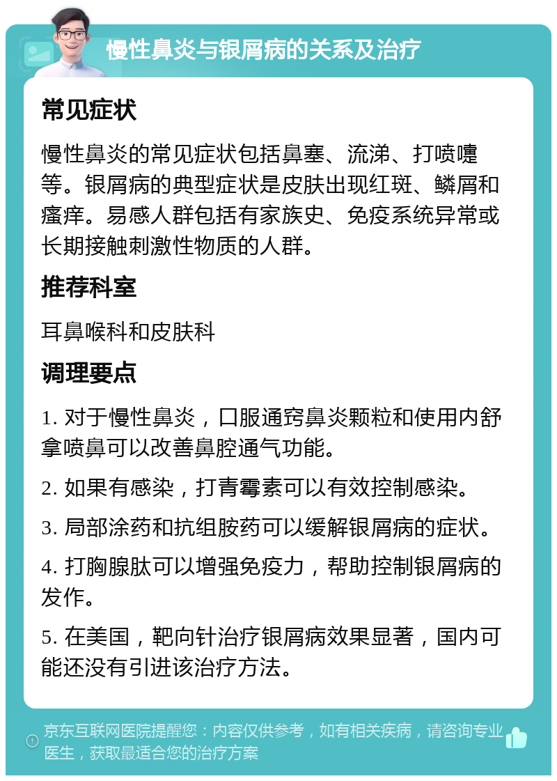 慢性鼻炎与银屑病的关系及治疗 常见症状 慢性鼻炎的常见症状包括鼻塞、流涕、打喷嚏等。银屑病的典型症状是皮肤出现红斑、鳞屑和瘙痒。易感人群包括有家族史、免疫系统异常或长期接触刺激性物质的人群。 推荐科室 耳鼻喉科和皮肤科 调理要点 1. 对于慢性鼻炎，口服通窍鼻炎颗粒和使用内舒拿喷鼻可以改善鼻腔通气功能。 2. 如果有感染，打青霉素可以有效控制感染。 3. 局部涂药和抗组胺药可以缓解银屑病的症状。 4. 打胸腺肽可以增强免疫力，帮助控制银屑病的发作。 5. 在美国，靶向针治疗银屑病效果显著，国内可能还没有引进该治疗方法。