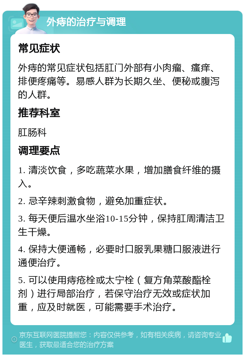 外痔的治疗与调理 常见症状 外痔的常见症状包括肛门外部有小肉瘤、瘙痒、排便疼痛等。易感人群为长期久坐、便秘或腹泻的人群。 推荐科室 肛肠科 调理要点 1. 清淡饮食，多吃蔬菜水果，增加膳食纤维的摄入。 2. 忌辛辣刺激食物，避免加重症状。 3. 每天便后温水坐浴10-15分钟，保持肛周清洁卫生干燥。 4. 保持大便通畅，必要时口服乳果糖口服液进行通便治疗。 5. 可以使用痔疮栓或太宁栓（复方角菜酸酯栓剂）进行局部治疗，若保守治疗无效或症状加重，应及时就医，可能需要手术治疗。