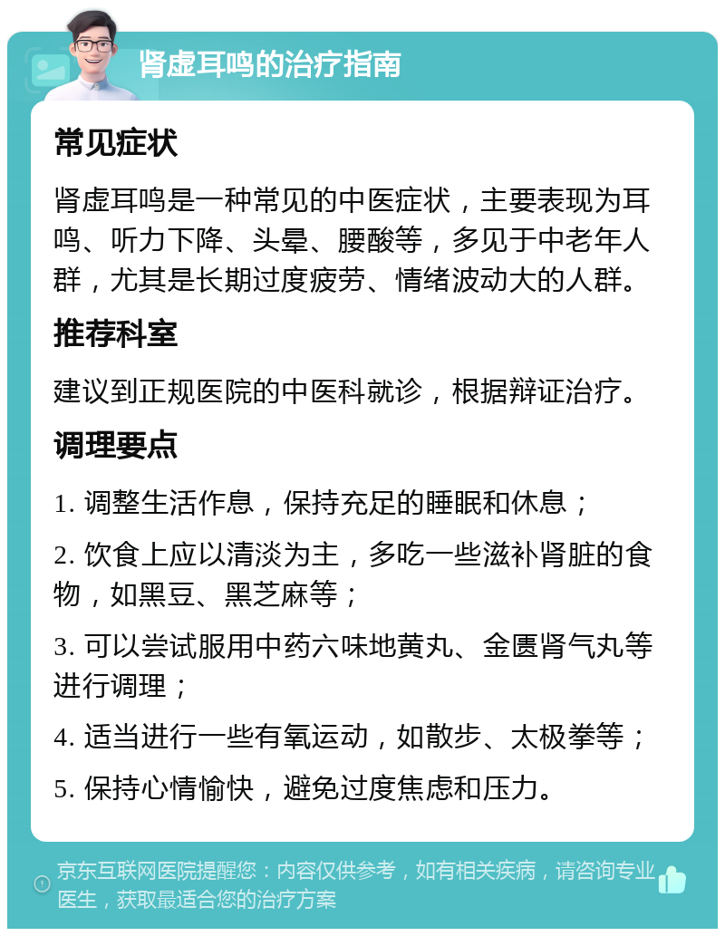 肾虚耳鸣的治疗指南 常见症状 肾虚耳鸣是一种常见的中医症状，主要表现为耳鸣、听力下降、头晕、腰酸等，多见于中老年人群，尤其是长期过度疲劳、情绪波动大的人群。 推荐科室 建议到正规医院的中医科就诊，根据辩证治疗。 调理要点 1. 调整生活作息，保持充足的睡眠和休息； 2. 饮食上应以清淡为主，多吃一些滋补肾脏的食物，如黑豆、黑芝麻等； 3. 可以尝试服用中药六味地黄丸、金匮肾气丸等进行调理； 4. 适当进行一些有氧运动，如散步、太极拳等； 5. 保持心情愉快，避免过度焦虑和压力。