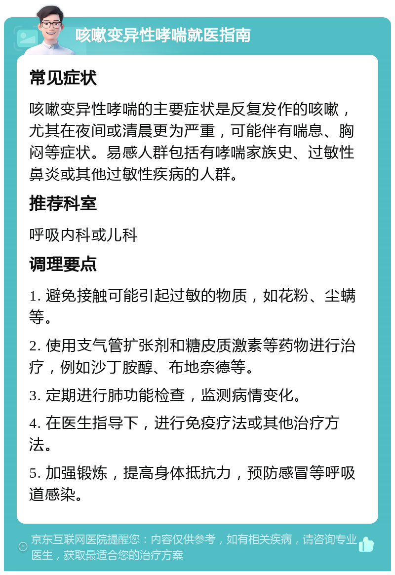 咳嗽变异性哮喘就医指南 常见症状 咳嗽变异性哮喘的主要症状是反复发作的咳嗽，尤其在夜间或清晨更为严重，可能伴有喘息、胸闷等症状。易感人群包括有哮喘家族史、过敏性鼻炎或其他过敏性疾病的人群。 推荐科室 呼吸内科或儿科 调理要点 1. 避免接触可能引起过敏的物质，如花粉、尘螨等。 2. 使用支气管扩张剂和糖皮质激素等药物进行治疗，例如沙丁胺醇、布地奈德等。 3. 定期进行肺功能检查，监测病情变化。 4. 在医生指导下，进行免疫疗法或其他治疗方法。 5. 加强锻炼，提高身体抵抗力，预防感冒等呼吸道感染。