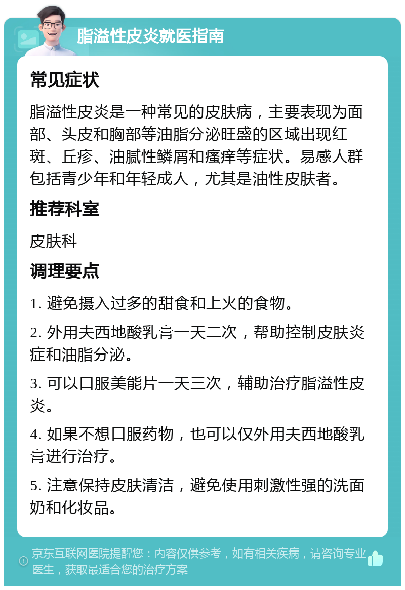 脂溢性皮炎就医指南 常见症状 脂溢性皮炎是一种常见的皮肤病，主要表现为面部、头皮和胸部等油脂分泌旺盛的区域出现红斑、丘疹、油腻性鳞屑和瘙痒等症状。易感人群包括青少年和年轻成人，尤其是油性皮肤者。 推荐科室 皮肤科 调理要点 1. 避免摄入过多的甜食和上火的食物。 2. 外用夫西地酸乳膏一天二次，帮助控制皮肤炎症和油脂分泌。 3. 可以口服美能片一天三次，辅助治疗脂溢性皮炎。 4. 如果不想口服药物，也可以仅外用夫西地酸乳膏进行治疗。 5. 注意保持皮肤清洁，避免使用刺激性强的洗面奶和化妆品。