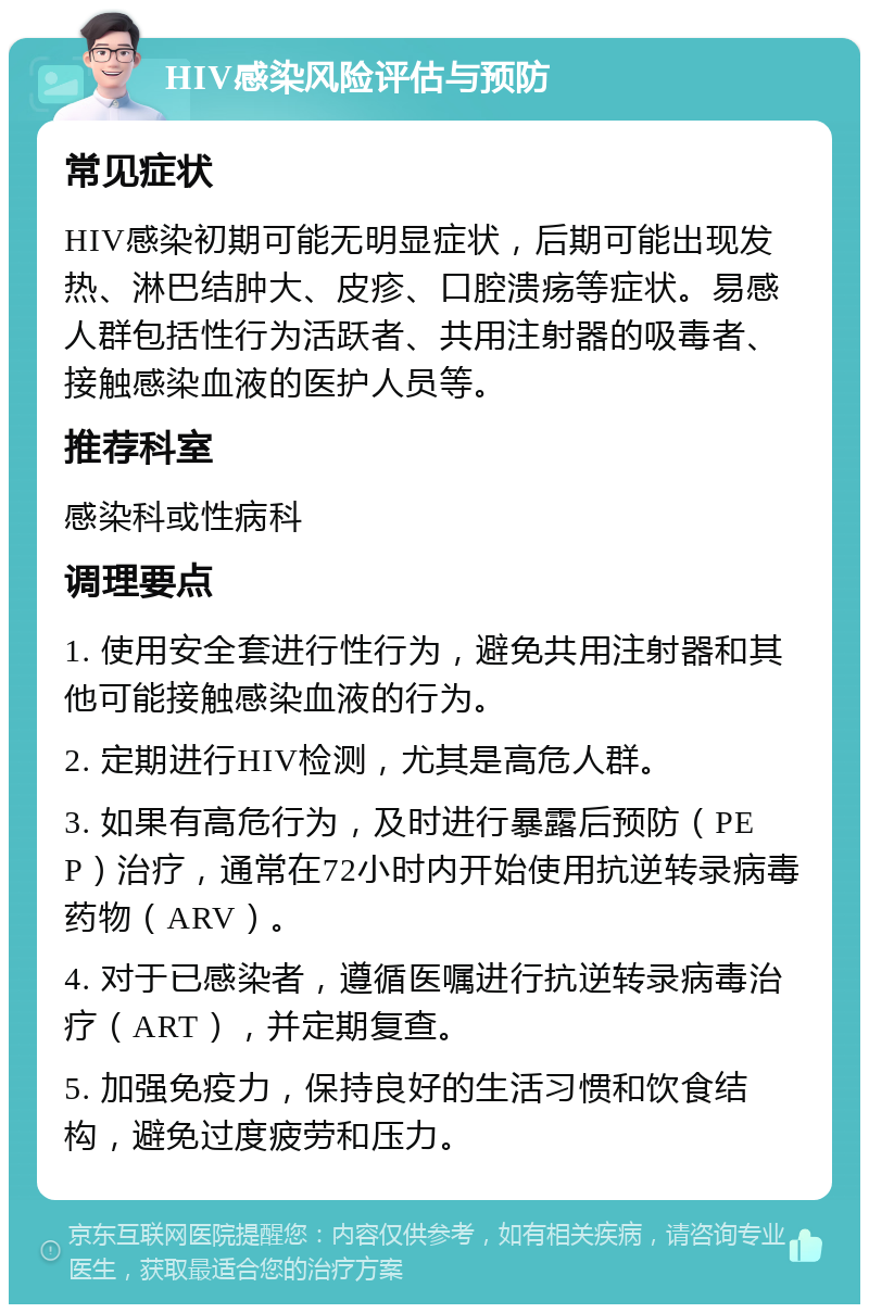 HIV感染风险评估与预防 常见症状 HIV感染初期可能无明显症状，后期可能出现发热、淋巴结肿大、皮疹、口腔溃疡等症状。易感人群包括性行为活跃者、共用注射器的吸毒者、接触感染血液的医护人员等。 推荐科室 感染科或性病科 调理要点 1. 使用安全套进行性行为，避免共用注射器和其他可能接触感染血液的行为。 2. 定期进行HIV检测，尤其是高危人群。 3. 如果有高危行为，及时进行暴露后预防（PEP）治疗，通常在72小时内开始使用抗逆转录病毒药物（ARV）。 4. 对于已感染者，遵循医嘱进行抗逆转录病毒治疗（ART），并定期复查。 5. 加强免疫力，保持良好的生活习惯和饮食结构，避免过度疲劳和压力。