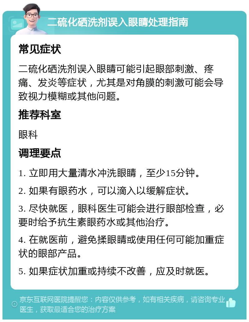 二硫化硒洗剂误入眼睛处理指南 常见症状 二硫化硒洗剂误入眼睛可能引起眼部刺激、疼痛、发炎等症状，尤其是对角膜的刺激可能会导致视力模糊或其他问题。 推荐科室 眼科 调理要点 1. 立即用大量清水冲洗眼睛，至少15分钟。 2. 如果有眼药水，可以滴入以缓解症状。 3. 尽快就医，眼科医生可能会进行眼部检查，必要时给予抗生素眼药水或其他治疗。 4. 在就医前，避免揉眼睛或使用任何可能加重症状的眼部产品。 5. 如果症状加重或持续不改善，应及时就医。