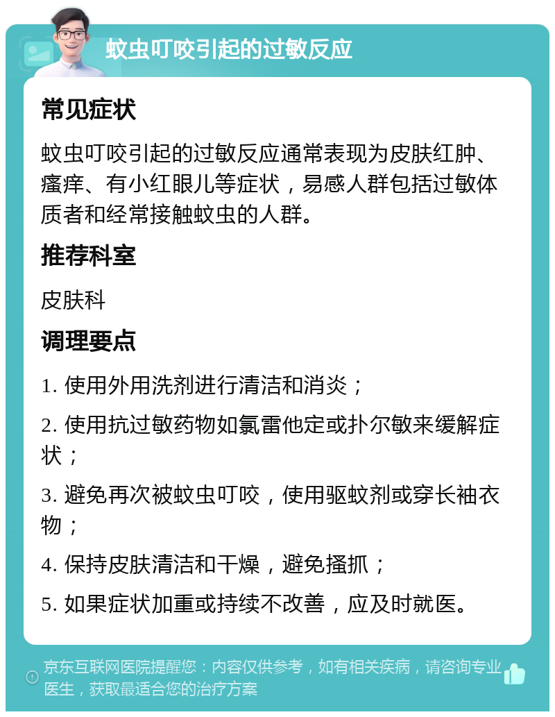 蚊虫叮咬引起的过敏反应 常见症状 蚊虫叮咬引起的过敏反应通常表现为皮肤红肿、瘙痒、有小红眼儿等症状，易感人群包括过敏体质者和经常接触蚊虫的人群。 推荐科室 皮肤科 调理要点 1. 使用外用洗剂进行清洁和消炎； 2. 使用抗过敏药物如氯雷他定或扑尔敏来缓解症状； 3. 避免再次被蚊虫叮咬，使用驱蚊剂或穿长袖衣物； 4. 保持皮肤清洁和干燥，避免搔抓； 5. 如果症状加重或持续不改善，应及时就医。