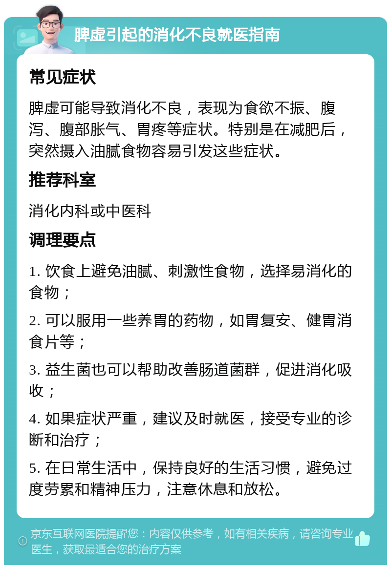 脾虚引起的消化不良就医指南 常见症状 脾虚可能导致消化不良，表现为食欲不振、腹泻、腹部胀气、胃疼等症状。特别是在减肥后，突然摄入油腻食物容易引发这些症状。 推荐科室 消化内科或中医科 调理要点 1. 饮食上避免油腻、刺激性食物，选择易消化的食物； 2. 可以服用一些养胃的药物，如胃复安、健胃消食片等； 3. 益生菌也可以帮助改善肠道菌群，促进消化吸收； 4. 如果症状严重，建议及时就医，接受专业的诊断和治疗； 5. 在日常生活中，保持良好的生活习惯，避免过度劳累和精神压力，注意休息和放松。