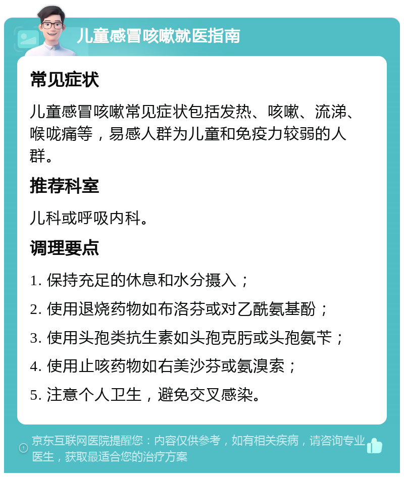 儿童感冒咳嗽就医指南 常见症状 儿童感冒咳嗽常见症状包括发热、咳嗽、流涕、喉咙痛等，易感人群为儿童和免疫力较弱的人群。 推荐科室 儿科或呼吸内科。 调理要点 1. 保持充足的休息和水分摄入； 2. 使用退烧药物如布洛芬或对乙酰氨基酚； 3. 使用头孢类抗生素如头孢克肟或头孢氨苄； 4. 使用止咳药物如右美沙芬或氨溴索； 5. 注意个人卫生，避免交叉感染。