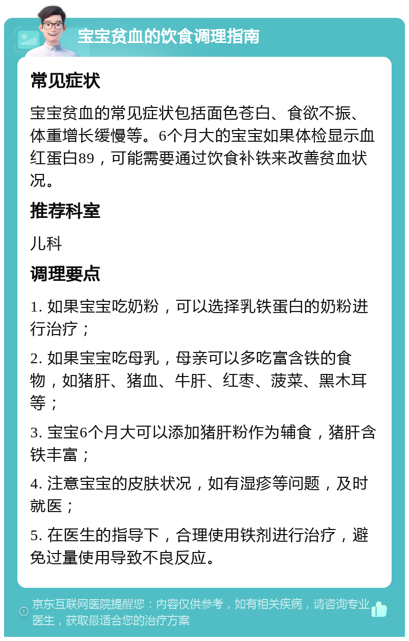 宝宝贫血的饮食调理指南 常见症状 宝宝贫血的常见症状包括面色苍白、食欲不振、体重增长缓慢等。6个月大的宝宝如果体检显示血红蛋白89，可能需要通过饮食补铁来改善贫血状况。 推荐科室 儿科 调理要点 1. 如果宝宝吃奶粉，可以选择乳铁蛋白的奶粉进行治疗； 2. 如果宝宝吃母乳，母亲可以多吃富含铁的食物，如猪肝、猪血、牛肝、红枣、菠菜、黑木耳等； 3. 宝宝6个月大可以添加猪肝粉作为辅食，猪肝含铁丰富； 4. 注意宝宝的皮肤状况，如有湿疹等问题，及时就医； 5. 在医生的指导下，合理使用铁剂进行治疗，避免过量使用导致不良反应。