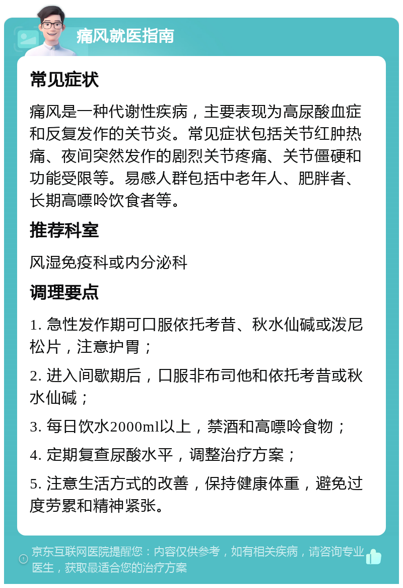 痛风就医指南 常见症状 痛风是一种代谢性疾病，主要表现为高尿酸血症和反复发作的关节炎。常见症状包括关节红肿热痛、夜间突然发作的剧烈关节疼痛、关节僵硬和功能受限等。易感人群包括中老年人、肥胖者、长期高嘌呤饮食者等。 推荐科室 风湿免疫科或内分泌科 调理要点 1. 急性发作期可口服依托考昔、秋水仙碱或泼尼松片，注意护胃； 2. 进入间歇期后，口服非布司他和依托考昔或秋水仙碱； 3. 每日饮水2000ml以上，禁酒和高嘌呤食物； 4. 定期复查尿酸水平，调整治疗方案； 5. 注意生活方式的改善，保持健康体重，避免过度劳累和精神紧张。