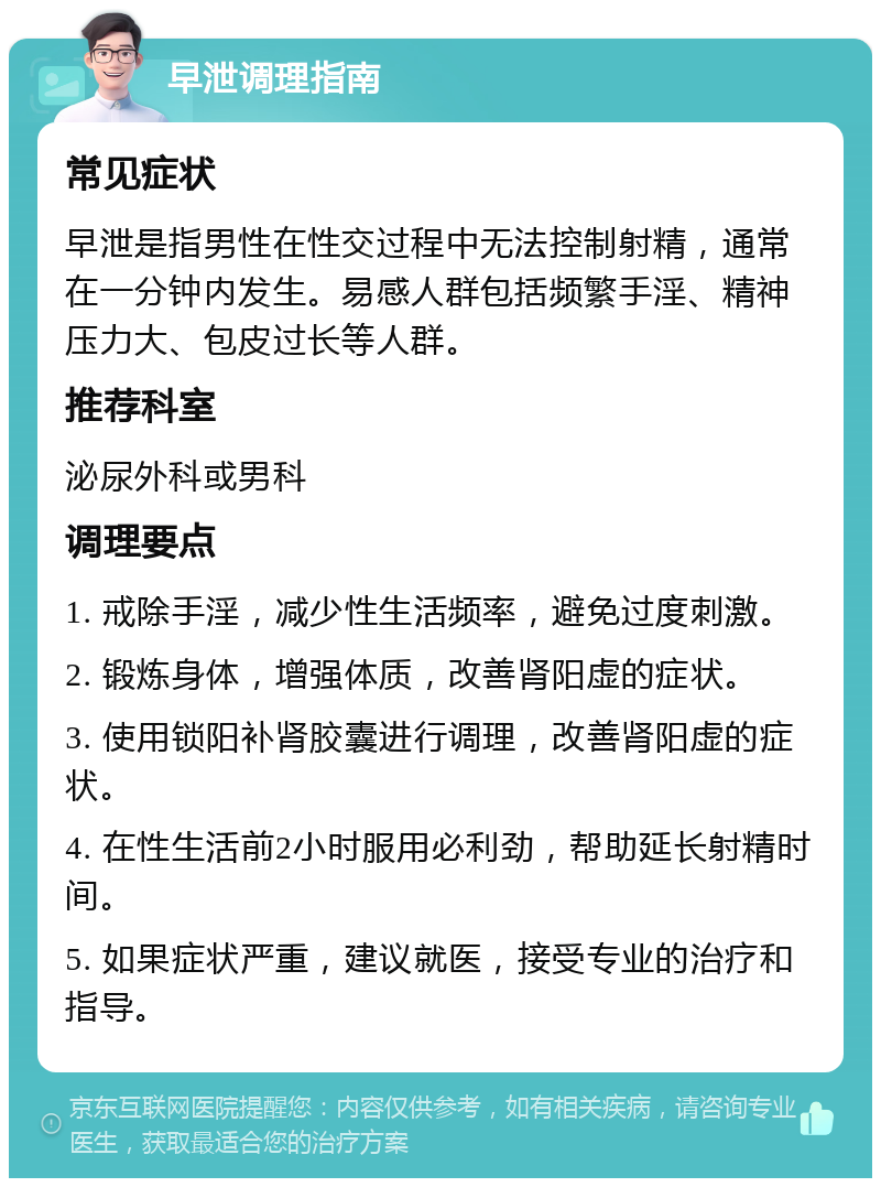 早泄调理指南 常见症状 早泄是指男性在性交过程中无法控制射精，通常在一分钟内发生。易感人群包括频繁手淫、精神压力大、包皮过长等人群。 推荐科室 泌尿外科或男科 调理要点 1. 戒除手淫，减少性生活频率，避免过度刺激。 2. 锻炼身体，增强体质，改善肾阳虚的症状。 3. 使用锁阳补肾胶囊进行调理，改善肾阳虚的症状。 4. 在性生活前2小时服用必利劲，帮助延长射精时间。 5. 如果症状严重，建议就医，接受专业的治疗和指导。