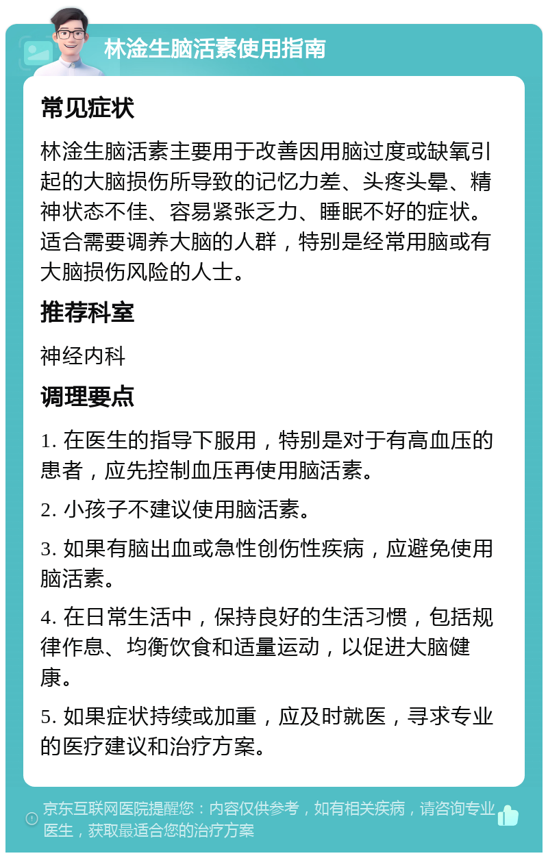 林淦生脑活素使用指南 常见症状 林淦生脑活素主要用于改善因用脑过度或缺氧引起的大脑损伤所导致的记忆力差、头疼头晕、精神状态不佳、容易紧张乏力、睡眠不好的症状。适合需要调养大脑的人群，特别是经常用脑或有大脑损伤风险的人士。 推荐科室 神经内科 调理要点 1. 在医生的指导下服用，特别是对于有高血压的患者，应先控制血压再使用脑活素。 2. 小孩子不建议使用脑活素。 3. 如果有脑出血或急性创伤性疾病，应避免使用脑活素。 4. 在日常生活中，保持良好的生活习惯，包括规律作息、均衡饮食和适量运动，以促进大脑健康。 5. 如果症状持续或加重，应及时就医，寻求专业的医疗建议和治疗方案。