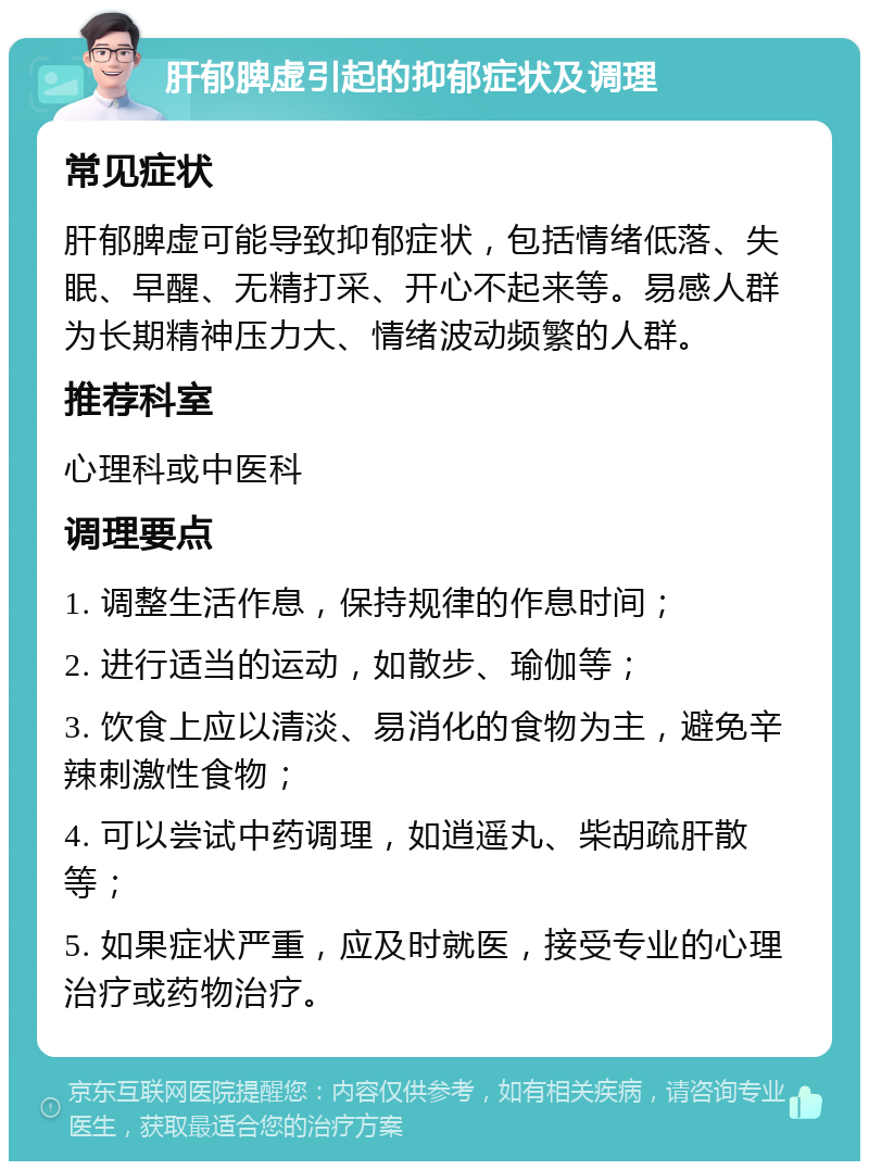 肝郁脾虚引起的抑郁症状及调理 常见症状 肝郁脾虚可能导致抑郁症状，包括情绪低落、失眠、早醒、无精打采、开心不起来等。易感人群为长期精神压力大、情绪波动频繁的人群。 推荐科室 心理科或中医科 调理要点 1. 调整生活作息，保持规律的作息时间； 2. 进行适当的运动，如散步、瑜伽等； 3. 饮食上应以清淡、易消化的食物为主，避免辛辣刺激性食物； 4. 可以尝试中药调理，如逍遥丸、柴胡疏肝散等； 5. 如果症状严重，应及时就医，接受专业的心理治疗或药物治疗。