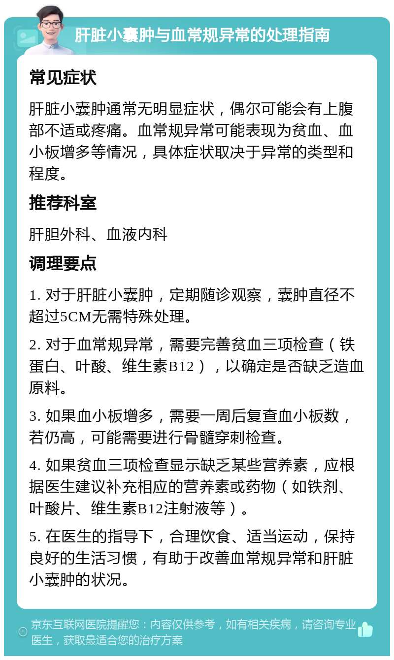 肝脏小囊肿与血常规异常的处理指南 常见症状 肝脏小囊肿通常无明显症状，偶尔可能会有上腹部不适或疼痛。血常规异常可能表现为贫血、血小板增多等情况，具体症状取决于异常的类型和程度。 推荐科室 肝胆外科、血液内科 调理要点 1. 对于肝脏小囊肿，定期随诊观察，囊肿直径不超过5CM无需特殊处理。 2. 对于血常规异常，需要完善贫血三项检查（铁蛋白、叶酸、维生素B12），以确定是否缺乏造血原料。 3. 如果血小板增多，需要一周后复查血小板数，若仍高，可能需要进行骨髓穿刺检查。 4. 如果贫血三项检查显示缺乏某些营养素，应根据医生建议补充相应的营养素或药物（如铁剂、叶酸片、维生素B12注射液等）。 5. 在医生的指导下，合理饮食、适当运动，保持良好的生活习惯，有助于改善血常规异常和肝脏小囊肿的状况。