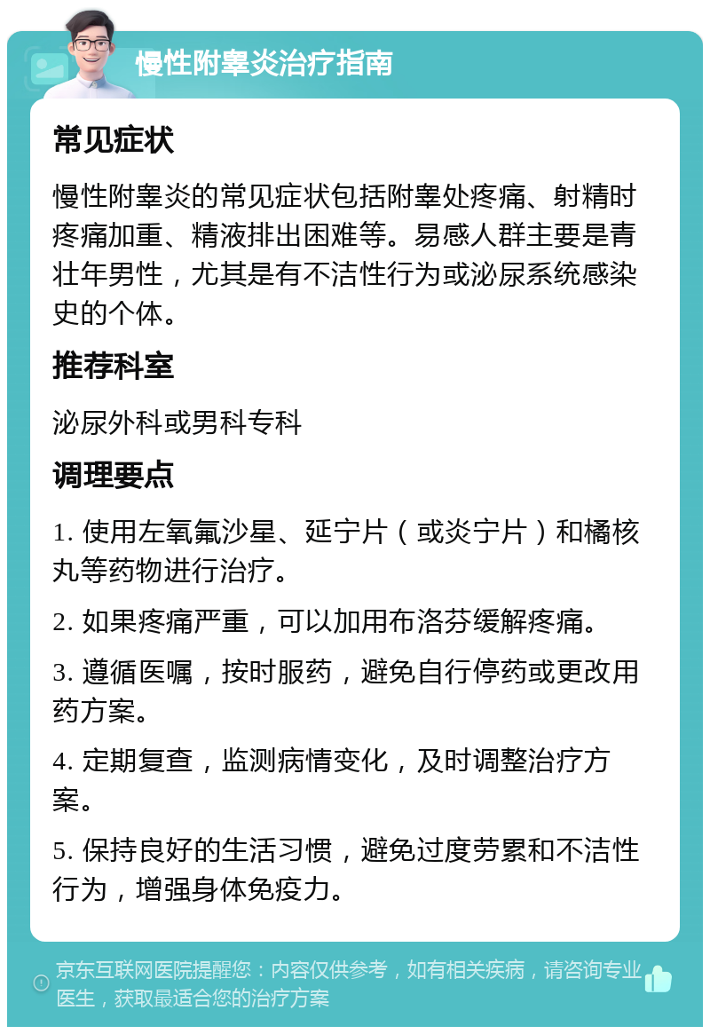 慢性附睾炎治疗指南 常见症状 慢性附睾炎的常见症状包括附睾处疼痛、射精时疼痛加重、精液排出困难等。易感人群主要是青壮年男性，尤其是有不洁性行为或泌尿系统感染史的个体。 推荐科室 泌尿外科或男科专科 调理要点 1. 使用左氧氟沙星、延宁片（或炎宁片）和橘核丸等药物进行治疗。 2. 如果疼痛严重，可以加用布洛芬缓解疼痛。 3. 遵循医嘱，按时服药，避免自行停药或更改用药方案。 4. 定期复查，监测病情变化，及时调整治疗方案。 5. 保持良好的生活习惯，避免过度劳累和不洁性行为，增强身体免疫力。