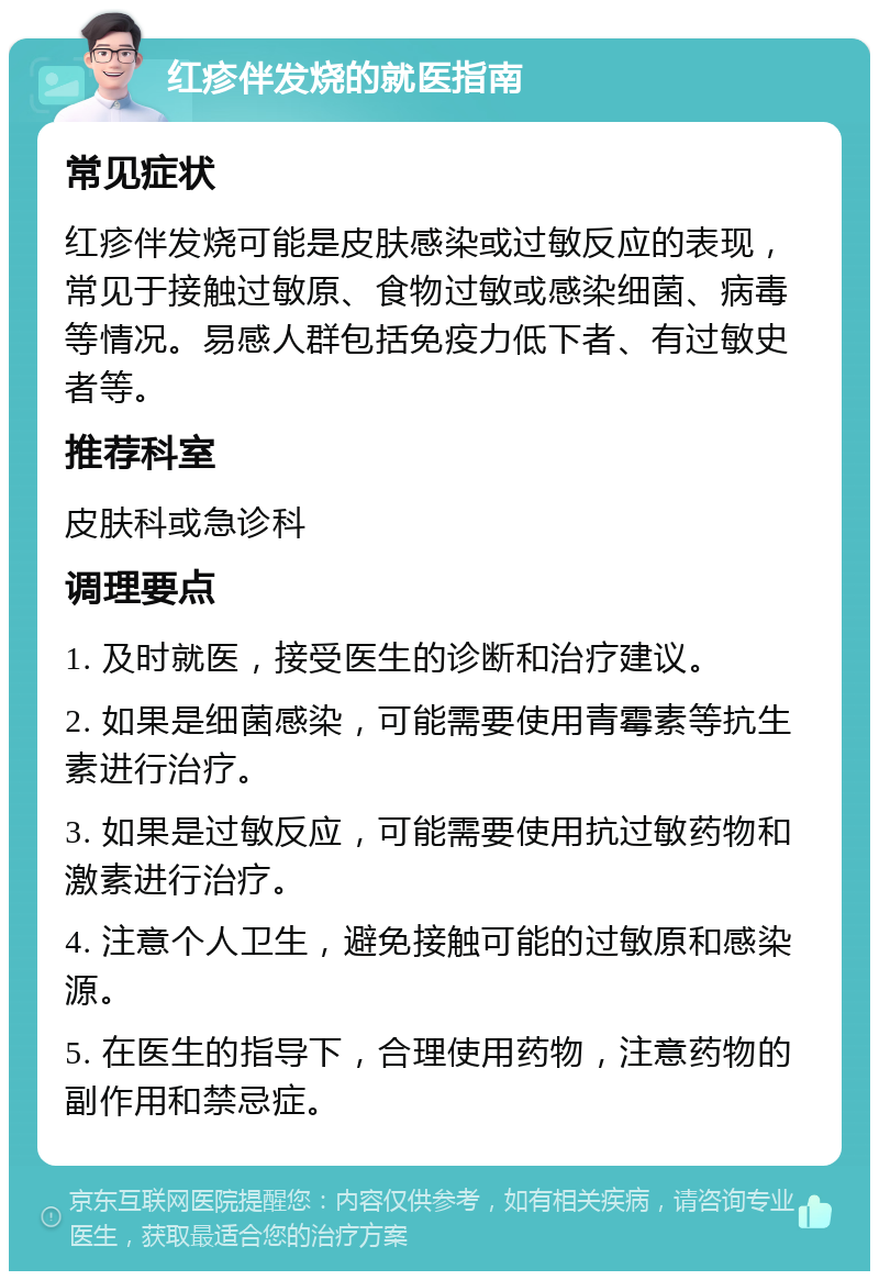 红疹伴发烧的就医指南 常见症状 红疹伴发烧可能是皮肤感染或过敏反应的表现，常见于接触过敏原、食物过敏或感染细菌、病毒等情况。易感人群包括免疫力低下者、有过敏史者等。 推荐科室 皮肤科或急诊科 调理要点 1. 及时就医，接受医生的诊断和治疗建议。 2. 如果是细菌感染，可能需要使用青霉素等抗生素进行治疗。 3. 如果是过敏反应，可能需要使用抗过敏药物和激素进行治疗。 4. 注意个人卫生，避免接触可能的过敏原和感染源。 5. 在医生的指导下，合理使用药物，注意药物的副作用和禁忌症。